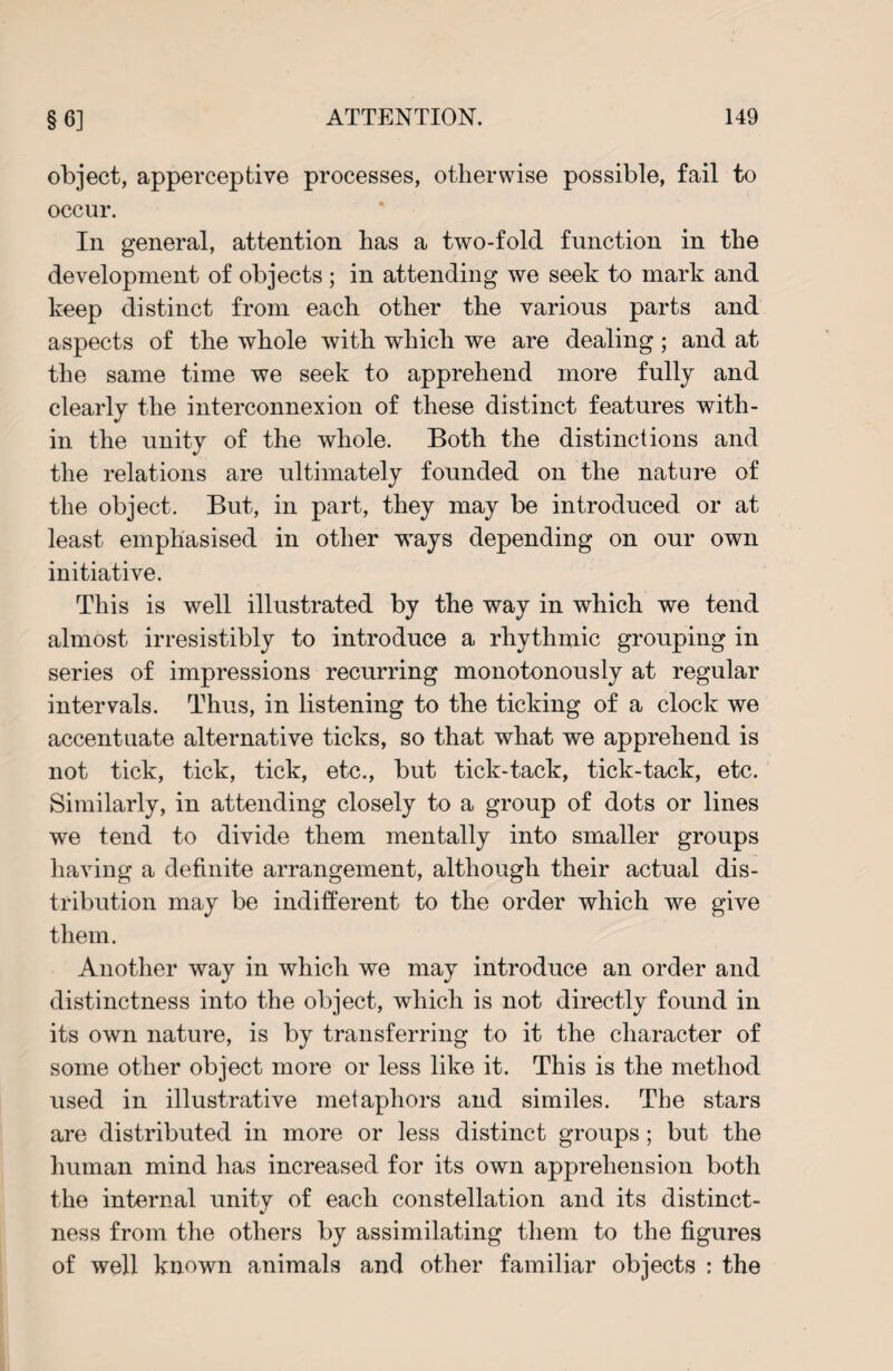 object, apperceptive processes, otherwise possible, fail to occur. In general, attention has a two-fold function in the development of objects; in attending we seek to mark and keep distinct from each other the various parts and aspects of the whole with which we are dealing; and at the same time we seek to apprehend more fully and clearly the interconnexion of these distinct features with¬ in the unity of the whole. Both the distinctions and the relations are ultimately founded on the nature of the object. But, in part, they may be introduced or at least emphasised in other ways depending on our own initiative. This is well illustrated by the way in which we tend almost irresistibly to introduce a rhythmic grouping in series of impressions recurring monotonously at regular intervals. Thus, in listening to the ticking of a clock we accentuate alternative ticks, so that what we apprehend is not tick, tick, tick, etc., but tick-tack, tick-tack, etc. Similarly, in attending closely to a group of dots or lines we tend to divide them mentally into smaller groups having a definite arrangement, although their actual dis¬ tribution may be indifferent to the order which we give them. Another way in which we may introduce an order and distinctness into the object, which is not directly found in its own nature, is by transferring to it the character of some other object more or less like it. This is the method used in illustrative metaphors and similes. The stars are distributed in more or less distinct groups; but the human mind has increased for its own apprehension both the internal unity of each constellation and its distinct¬ ness from the others by assimilating them to the figures of well known animals and other familiar objects : the