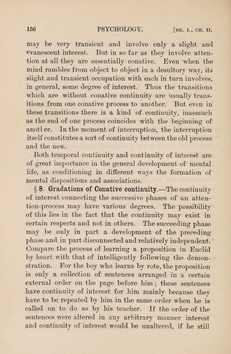 may be very transient and involve only a slight and evanescent interest. But in so far as they involve atten¬ tion at all they are essentially conative. Even when the mind rambles from object to object in a desultory way, its slight and transient occupation with each in turn involves, in general, some degree of interest. Thus the transitions which are without conative continuity are usually trans¬ itions from one conative process to another. But even in these transitions there is a kind of continuity, inasmuch as the end of one process coincides with the beginning of anotLer. In the moment of interruption, the interruption itself constitutes a sort of continuity between the old process and the new. Both temporal continuity and continuity of interest are of great importance in the general development of mental life, as conditioning in different ways the formation of mental dispositions and associations. § 8. Gradations of Conative continuity.—The continuity of interest connecting the successive phases of an atten¬ tion-process may have various degrees. The possibility of this lies in the fact that the continuity may exist in certain respects and not in others. The succeeding phase may be only in part a development of the preceding phase and in part disconnected and relatively independent. Compare the process of learning a proposition in Euclid by heart with that of intelligently following the demon¬ stration. For the boy who learns by rote, the proposition is only a collection of sentences arranged in a certain external order on the page before him; these sentences have continuity of interest for him mainly because they have to be repeated by him in the same order when he is called on to do so by his teacher. If the order of the sentences were altered in any arbitrary manner interest and continuity of interest would be unaltered, if he still