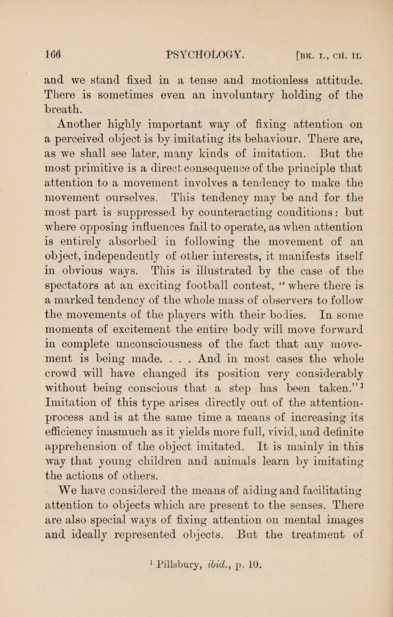 and we stand fixed in a tense and motionless attitude. There is sometimes even an involuntary holding of the breath. Another highly important way of fixing attention on a perceived object is by imitating its behaviour. There are, as we shall see later, many kinds of imitation. But the most primitive is a direct consequence of the principle that attention to a movement involves a tendency to make the movement ourselves. This tendency may be and for tlie most part is suppressed by counteracting conditions: but where opposing influences fail to operate, as when attention is entirely absorbed in following the movement of an object, independently of other interests, it manifests itself in obvious ways. This is illustrated by the case of the spectators at an exciting football contest, “ where there is a marked tendency of the whole mass of observers to follow the movements of the players with their bodies. In some moments of excitement the entire body will move forward in complete unconsciousness of the fact that any move¬ ment is being made. . . . And in most cases the whole crowd will have changed its position very considerably without being conscious that a step has been taken.”1 Imitation of this type arises directly out of the attention- process and is at the same time a means of increasing its efficiency inasmuch as it yields more full, vivid, and definite apprehension of the object imitated. It is mainly in this way that young children and animals learn by imitating the actions of others. We have considered the means of aiding and facilitating attention to objects which are present to the senses. There are also special ways of fixing attention on mental images and ideally represented objects. But the treatment of