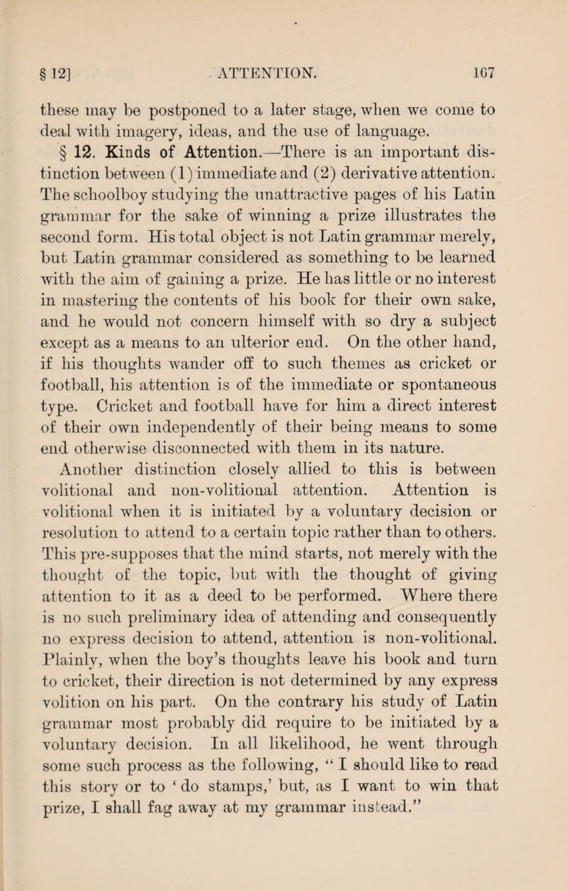 these may be postponed to a later stage, when we come to deal with imagery, ideas, and the use of language. § 12. Kinds of Attention.—There is an important dis¬ tinction between (1) immediate and (2) derivative attention. The schoolboy studying the unattractive pages of his Latin grammar for the sake of winning a prize illustrates the second form. His total object is not Latin grammar merely, but Latin grammar considered as something to be learned with the aim of gaining a prize. He has little or no interest in mastering the contents of his book for their own sake, and he would not concern himself with so dry a subject except as a means to an ulterior end. On the other hand, if his thoughts wander off to such themes as cricket or football, his attention is of the immediate or spontaneous type. Cricket and football have for him a direct interest of their own independently of their being means to some end otherwise disconnected with them in its nature. Another distinction closely allied to this is between volitional and non-volitional attention. Attention is volitional when it is initiated by a voluntary decision or resolution to attend to a certain topic rather than to others. This pre-supposes that the mind starts, not merely with the thought of the topic, but with the thought of giving attention to it as a deed to be performed. Where there is no such preliminary idea of attending and consequently no express decision to attend, attention is non-volitional. Plainly, when the boy’s thoughts leave his book and turn to cricket, their direction is not determined by any express volition on his part. On the contrary his study of Latin grammar most probably did require to be initiated by a voluntary decision. In all likelihood, he went through some such process as the following, “ I should like to read this story or to ‘ do stamps,’ but, as I want to win that