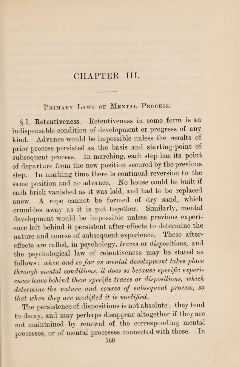 CHAPTER III. Primary Laws of Mental Process. § 1. Retentiveness.—Retentiveness in some form is an indispensable condition of development or progress of any kind. Advance would be impossible unless the results of prior process persisted as the basis and starting-point of subsequent process. In marching, each step has its point of departure from the new position secured by the previous step. In marking time there is continual reversion to the same position and no advance. No house could be built if each brick vanished as it was laid, and had to be replaced anew. A rope cannot be formed of dry sand, which crumbles awav as it is put together. Similarly, mental development would be impossible unless previous experi¬ ence left behind it persistent after-effects to determine the nature and course of subsequent experience. These after¬ effects are called, in psychology, traces or dispositions, and the psychological law of retentiveness may be stated as follows : when and so far as mental development talces place through mental conditions, it does so because specific experi¬ ences leave behind them specific traces or dispositions, which determine the nature and course of subseguent process, so that when they are modified it is modified. The persistence of dispositions is not absolute; they tend to decay, and may perhaps disappear altogether if they are not maintained by renewal of the corresponding mental processes, or of mental processes connected with these. In