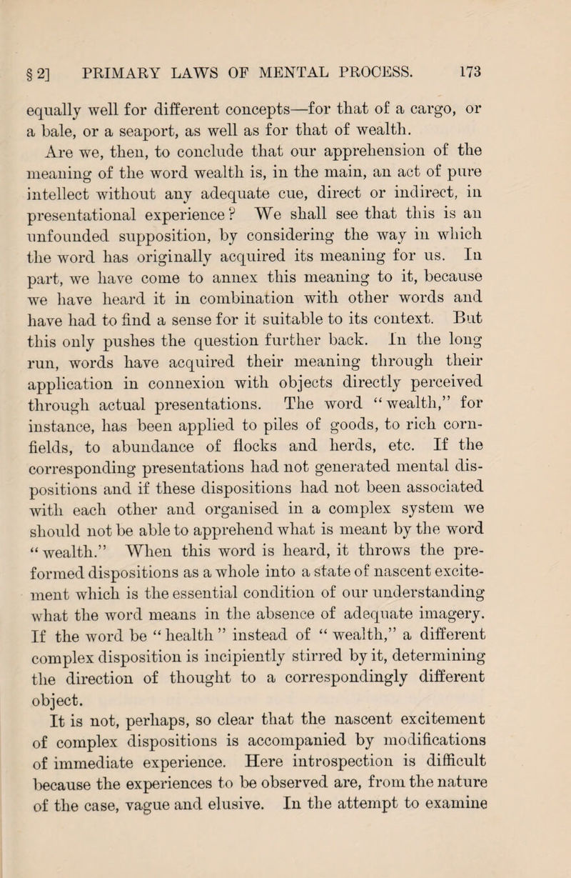 equally well for different concepts—for that of a cargo, or a bale, or a seaport, as well as for that of wealth. Are we, then, to conclude that our apprehension of the meaning of the word wealth is, in the main, an act of pure intellect without any adequate cue, direct or indirect, in presentational experience? We shall see that this is an unfounded supposition, by considering the way in which the word has originally acquired its meaning for us. In part, we have come to annex this meaning to it, because we have heard it in combination with other words and have had to find a sense for it suitable to its context. But this only pushes the question further back. In the long run, words have acquired their meaning through their application in connexion with objects directly perceived through actual presentations. The word “wealth,” for instance, has been applied to piles of goods, to rich corn¬ fields, to abundance of flocks and herds, etc. If the corresponding presentations had not generated mental dis¬ positions and if these dispositions had not been associated with each other and organised in a complex system we should not be able to apprehend what is meant by the word “wealth.” When this word is heard, it throws the pre¬ formed dispositions as a whole into a state of nascent excite¬ ment which is the essential condition of our understanding what the word means in the absence of adequate imagery. If the word be “ health ” instead of “ wealth,” a different complex disposition is incipiently stirred by it, determining the direction of thought to a correspondingly different object. It is not, perhaps, so clear that the nascent excitement of complex dispositions is accompanied by modifications of immediate experience. Here introspection is difficult because the experiences to be observed are, from the nature of the case, vague and elusive. In the attempt to examine