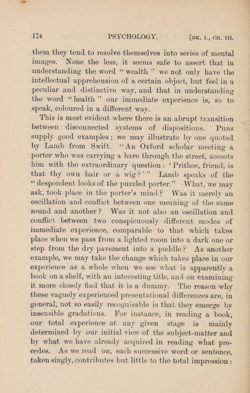 them they tend to resolve themselves into series of mental images. None the less, it seems safe to assert that in understanding the word “ wealth ” we not only have the intellectual apprehension of a certain object, but feel in a peculiar and distinctive way, and that in understanding the word “health” our immediate experience is, so to speak, coloured in a different way. This is most evident where there is an abrupt transition between disconnected systems of dispositions. Puns supply good examples ; we may illustrate by one quoted by Lamb from Swift. “An Oxford scholar meeting a porter who was carrying a hare through the street, accosts him with the extraordinary question : ‘ Prithee, friend, is that thy own hair or a wig ? Lamb speaks of the “ despondent looks of the puzzled porter.” What, we may ask, took place in the porter’s mind ? Was it merely an oscillation and conflict between one meaning of the same sound and another ? Was it not also an oscillation and conflict between two conspicuously different modes of immediate experience, comparable to that which takes place when we pass from a lighted room into a dark one or step from the dry pavement into a puddle ? As another example, we may take the change which takes place in our experience as a whole when we see what is apparently a book on a shelf, with an interesting title, and on examining it more closely find that it is a dummy. The reason why these vaguely experienced presentational differences are, in general, not so easily recognisable is that they emerge by insensible gradations. For instance, in reading a book, our total experience at any given stage is mainly determined by our initial view of the subject-matter and by what we have already acquired in reading what pre¬ cedes. As we read on, each successive word or sentence, taken singly, contributes but little to the total impression :