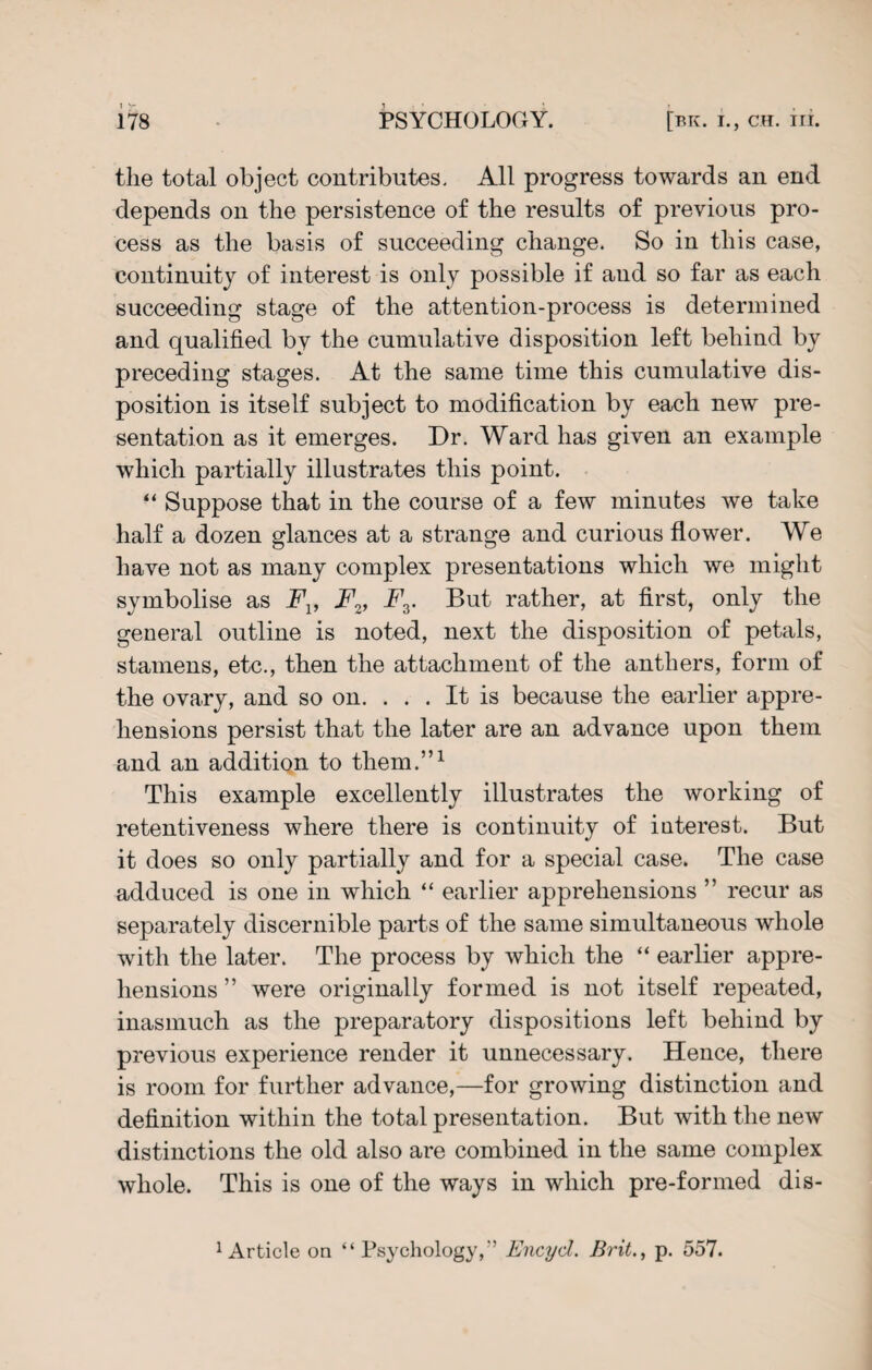 the total object contributes. All progress towards an end depends on the persistence of the results of previous pro¬ cess as the basis of succeeding change. So in this case, continuity of interest is only possible if and so far as each succeeding stage of the attention-process is determined and qualified by the cumulative disposition left behind by preceding stages. At the same time this cumulative dis¬ position is itself subject to modification by each new pre¬ sentation as it emerges. Dr. Ward has given an example which partially illustrates this point. “ Suppose that in the course of a few minutes we take half a dozen glances at a strange and curious flower. We have not as many complex presentations which we might symbolise as Fv Fv Fr But rather, at first, only the general outline is noted, next the disposition of petals, stamens, etc., then the attachment of the anthers, form of the ovary, and so on. . . . It is because the earlier appre¬ hensions persist that the later are an advance upon them and an addition to them.”1 This example excellently illustrates the working of retentiveness where there is continuity of iaterest. But it does so only partially and for a special case. The case adduced is one in which “ earlier apprehensions ” recur as separately discernible parts of the same simultaneous whole with the later. The process by which the “ earlier appre¬ hensions ” were originally formed is not itself repeated, inasmuch as the preparatory dispositions left behind by previous experience render it unnecessary. Hence, there is room for further advance,—for growing distinction and definition within the total presentation. But with the new distinctions the old also are combined in the same complex whole. This is one of the ways in which pre-formed dis- 1 Article on “Psychology,'’ Encyd. Brit., p. 557.