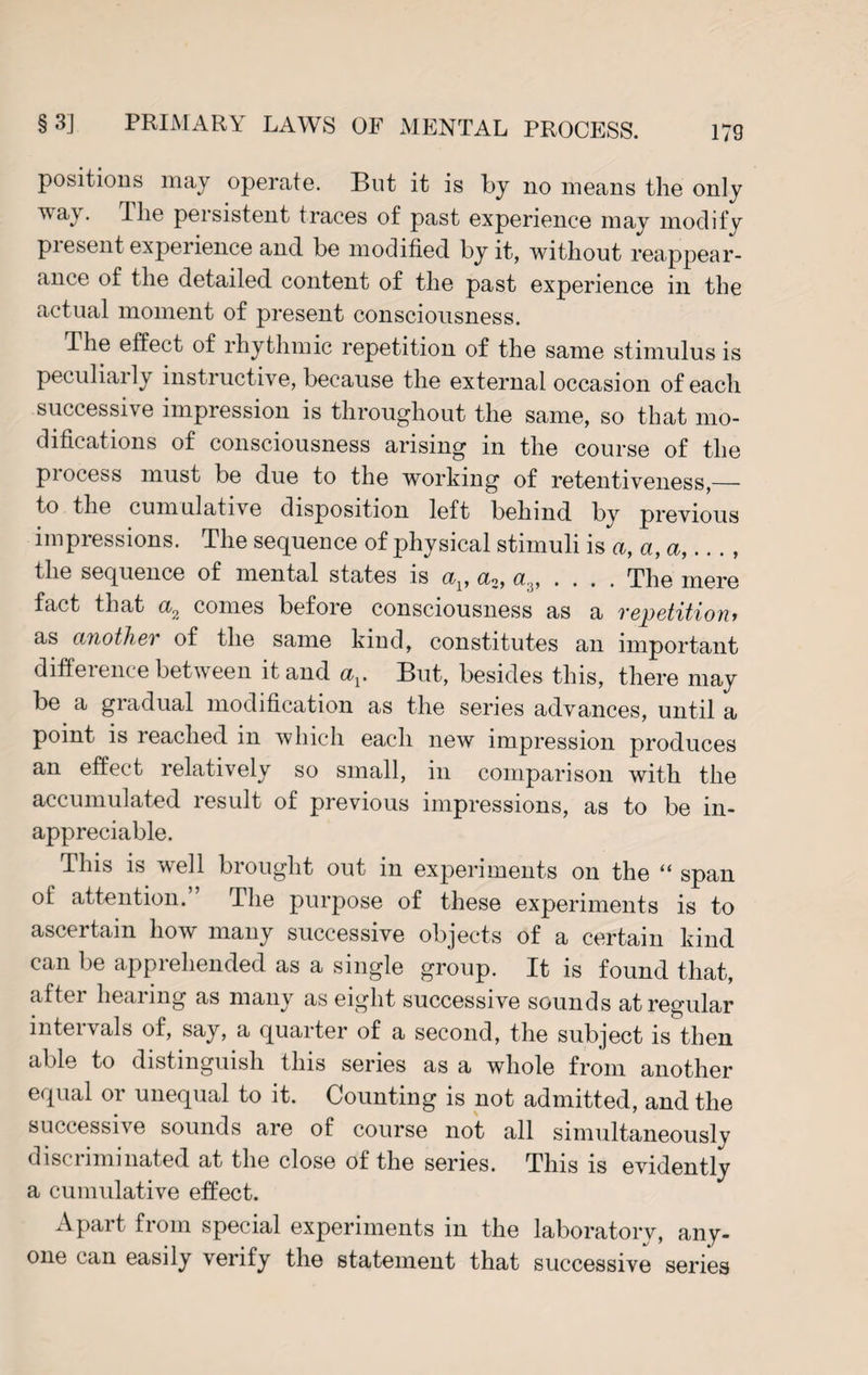 positions may operate. But it is by no means the only ^vay. The persistent traces of past experience may modify piesent experience and be modified by it, without reappear¬ ance of the detailed content of the past experience in the actual moment of present consciousness. The effect of rhythmic repetition of the same stimulus is peculiarly instructive, because the external occasion of each successive impression is throughout the same, so that mo¬ difications of consciousness arising in the course of the process must be due to the working of retentiveness,— to the cumulative disposition left behind by previous impressions. The sequence of physical stimuli is a, a, a,, the sequence of mental states is cq, .... The mere fact that a2 comes before consciousness as a repetition> as another of the same kind, constitutes an important difference between it and av But, besides this, there may be a gradual modification as the series advances, until a point is reached in which each new impression produces an effect relatively so small, in comparison with the accumulated result of previous impressions, as to be in¬ appreciable. This is vvell brought out in experiments on the ‘‘ span of attention.” The purpose of these experiments is to ascertain how many successive objects of a certain kind can be apprehended as a single group. It is found that, aftei hearing as many as eight successive sounds at regular intervals of, say, a quarter of a second, the subject is then able to distinguish this series as a whole from another equal or unequal to it. Counting is not admitted, and the successive sounds are of course not all simultaneously discriminated at the close of the series. This is evidently a cumulative effect. Apart from special experiments in the laboratory, any¬ one can easily verify the statement that successive series