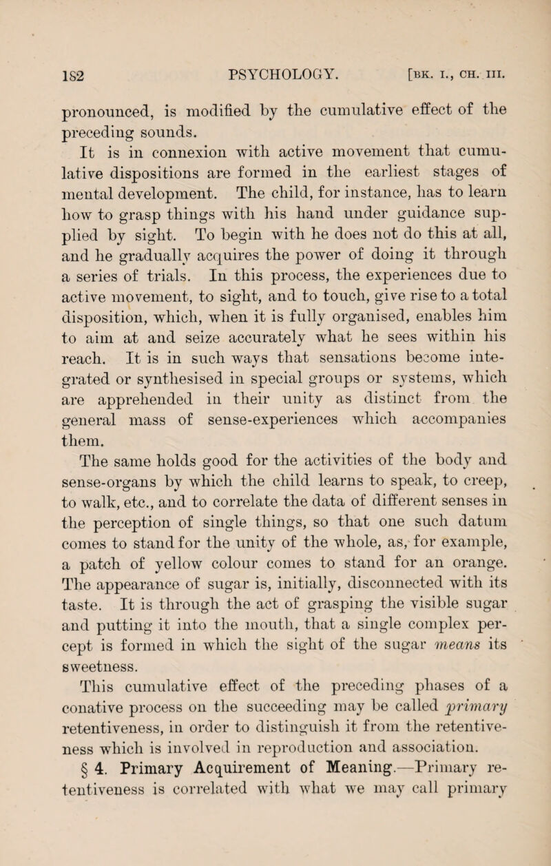 pronounced, is modified by the cumulative effect of the preceding sounds. It is in connexion with active movement that cumu¬ lative dispositions are formed in the earliest stages of mental development. The child, for instance, has to learn how to grasp things with his hand under guidance sup¬ plied by sight. To begin with he does not do this at all, and he gradually acquires the power of doing it through a series of trials. In this process, the experiences due to active movement, to sight, and to touch, give rise to a total disposition, which, when it is fully organised, enables him to aim at and seize accurately what he sees within his reach. It is in such ways that sensations become inte¬ grated or synthesised in special groups or systems, which are apprehended in their unity as distinct from the general mass of sense-experiences which accompanies them. The same holds good for the activities of the body and sense-organs by which the child learns to speak, to creep, to walk, etc., and to correlate the data of different senses in the perception of single things, so that one such datum comes to stand for the unity of the whole, as, for example, a patch of yellow colour comes to stand for an orange. The appearance of sugar is, initially, disconnected with its taste. It is through the act of grasping the visible sugar and putting it into the mouth, that a single complex per¬ cept is formed in which the sight of the sugar means its sweetness. This cumulative effect of the preceding phases of a conative process on the succeeding may be called primary retentiveness, in order to distinguish it from the retentive¬ ness which is involved in reproduction and association. § 4. Primary Acquirement of Meaning.—Primary re¬ tentiveness is correlated with what we may call primary