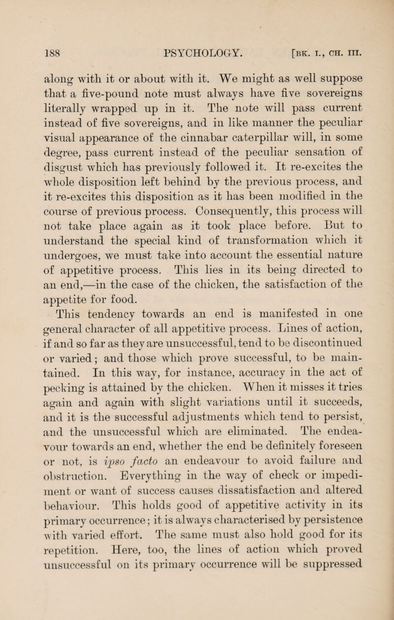 along with it or about with it. We might as well suppose that a five-pound note must always have five sovereigns literally wrapped up in it. The note will pass current instead of five sovereigns, and in like manner the peculiar visual appearance of the cinnabar caterpillar will, in some degree, pass current instead of the peculiar sensation of disgust which has previously followed it. It re-excites the whole disposition left behind by the previous process, and it re-excites this disposition as it has been modified in the course of previous process. Consequently, this process will not take place again as it took place before. But to understand the special kind of transformation which it undergoes, we must take into account the essential nature of appetitive process. This lies in its being directed to an end,—in the case of the chicken, the satisfaction of the appetite for food. This tendency towards an end is manifested in one general character of all appetitive process. Lines of action, if and so far as they are unsuccessful, tend to be discontinued or varied; and those which prove successful, to be main¬ tained. In this way, for instance, accuracy in the act of pecking is attained by the chicken. When it misses it tries again and again with slight variations until it succeeds, and it is the successful adjustments which tend to persist, and the unsuccessful which are eliminated. The endea¬ vour towards an end, whether the end be definitely foreseen or not, is ipso facto an endeavour to avoid failure and obstruction. Everything in the way of check or impedi¬ ment or want of success causes dissatisfaction and altered behaviour. This holds good of appetitive activity in its primary occurrence; it is always characterised by persistence with varied effort. The same must also hold good for its repetition. Here, too, the lines of action which proved unsuccessful on its primary occurrence will be suppressed