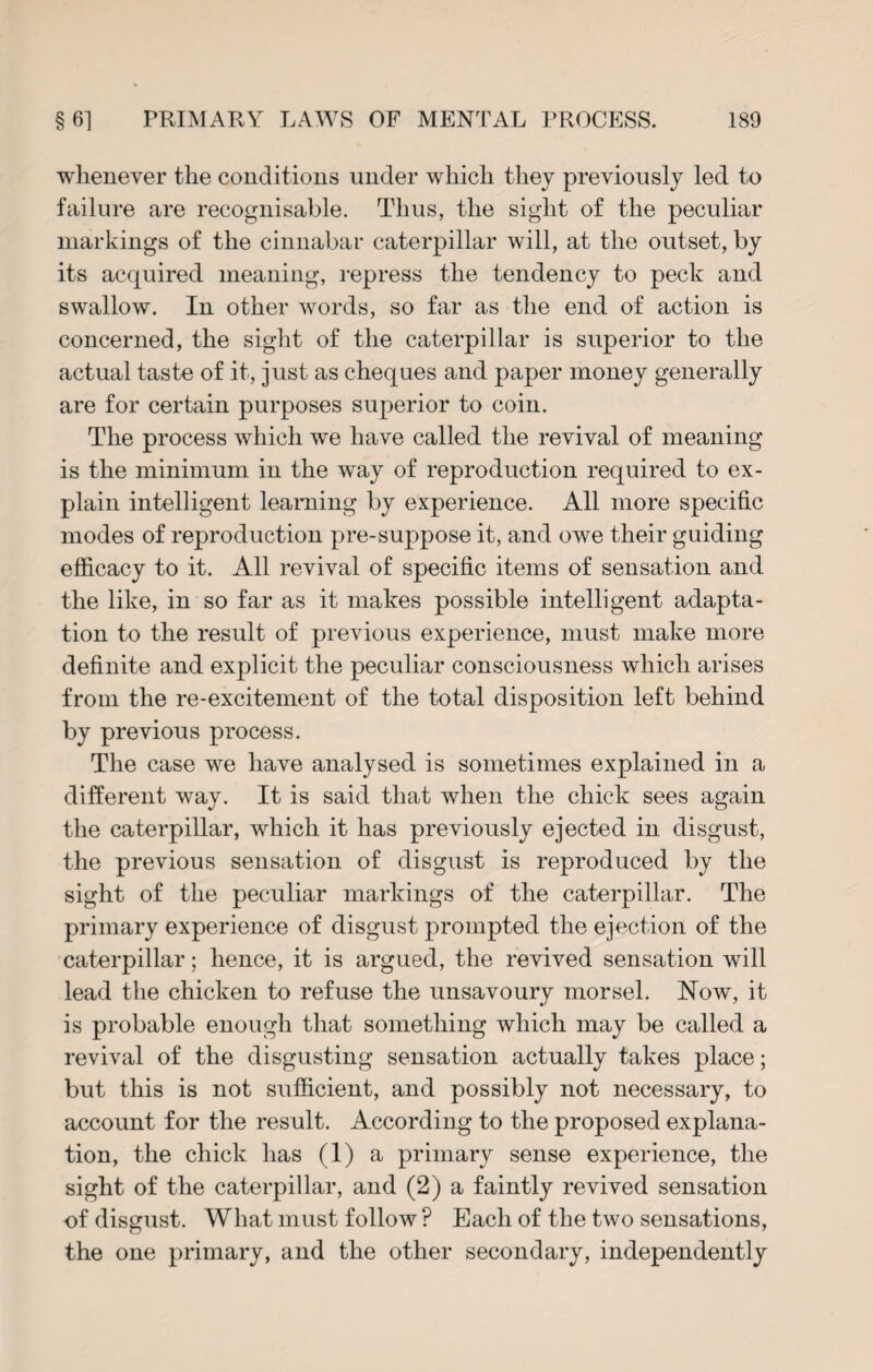 whenever the conditions under which they previously led to failure are recognisable. Thus, the sight of the peculiar markings of the cinnabar caterpillar will, at the outset, by its acquired meaning, repress the tendency to peck and swallow. In other words, so far as the end of action is concerned, the sight of the caterpillar is superior to the actual taste of it, just as cheques and paper money generally are for certain purposes superior to coin. The process which we have called the revival of meaning is the minimum in the way of reproduction required to ex¬ plain intelligent learning by experience. All more specific modes of reproduction pre-suppose it, and owe their guiding efficacy to it. All revival of specific items of sensation and the like, in so far as it makes possible intelligent adapta¬ tion to the result of previous experience, must make more definite and explicit the peculiar consciousness which arises from the re-excitement of the total disposition left behind by previous process. The case we have analysed is sometimes explained in a different way. It is said that when the chick sees again the caterpillar, which it has previously ejected in disgust, the previous sensation of disgust is reproduced by the sight of the peculiar markings of the caterpillar. The primary experience of disgust prompted the ejection of the caterpillar; hence, it is argued, the revived sensation will lead the chicken to refuse the unsavoury morsel. Now, it is probable enough that something which may be called a revival of the disgusting sensation actually takes place; but this is not sufficient, and possibly not necessary, to account for the result. According to the proposed explana¬ tion, the chick has (1) a primary sense experience, the sight of the caterpillar, and (2) a faintly revived sensation of disgust. What must follow ? Each of the two sensations, the one primary, and the other secondary, independently