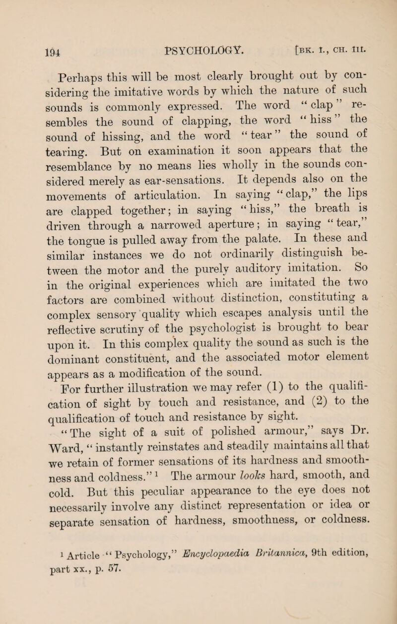 Perhaps this will be most clearly brought out by con¬ sidering the imitative words by which the nature of such sounds is commonly expressed. The word “ clap re¬ sembles the sound of clapping, the word “ hiss the sound of hissing, and the word “ tear ” the sound of tearing. But on examination it soon appears that the resemblance by no means lies wholly in the sounds con¬ sidered merely as ear-sensations. It depends also on the movements of articulation. In saying “ clap, the lips are clapped together; in saying “hiss,” the breath is driven through a narrowed aperture; in saying “ tear,” the tongue is pulled away from the palate. In these and similar instances we do not ordinarily distinguish be¬ tween the motor and the purely auditory imitation. So in the original experiences which are imitated the two factors are combined without distinction, constituting a complex sensory quality which escapes analysis until the reflective scrutiny of the psychologist is brought to bear upon it. In this complex quality the sound as such is the dominant constituent, and the associated motor element appears as a modification of the sound. For further illustration we may refer (1) to the qualifi¬ cation of sight by touch and resistance, and (2) to the qualification of touch and resistance by sight. “The sight of a suit of polished armour,” says Dr. Ward, “ instantly reinstates and steadily maintains all that we retain of former sensations of its hardness and smooth¬ ness and coldness.” 1 The armour looks hard, smooth, and cold. But this peculiar appearance to the eye does not necessarily involve any distinct representation or idea or separate sensation of hardness, smoothness, or coldness. 1 Article “ Psychology,” Encyclopaedia Britannica, 9th edition, part xx., p. 57.