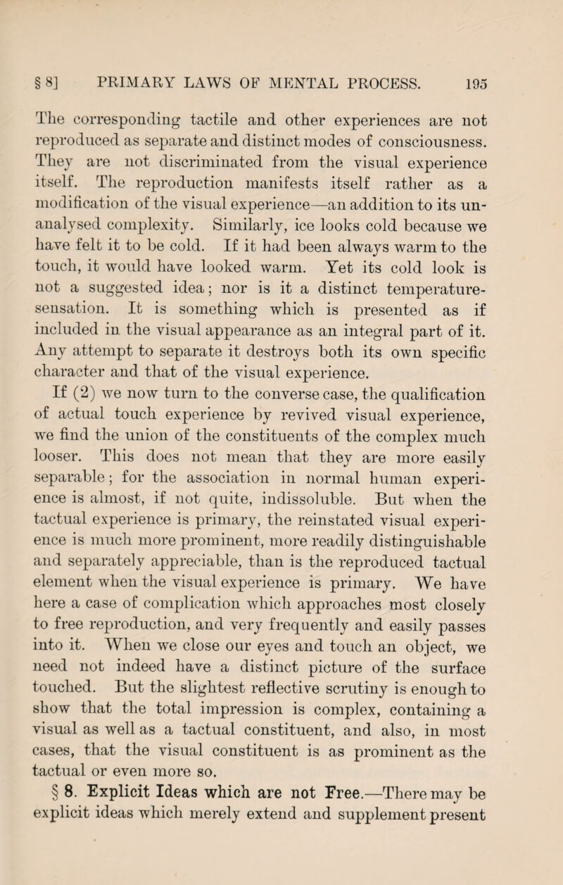 The corresponding tactile and other experiences are not reproduced as separate and distinct modes of consciousness. They are not discriminated from the visual experience itself. The reproduction manifests itself rather as a modification of the visual experience—an addition to its un¬ analysed complexity. Similarly, ice looks cold because we have felt it to be cold. If it had been always warm to the touch, it would have looked warm. Yet its cold look is not a suggested idea; nor is it a distinct temperature- sensation. It is something which is presented as if included in the visual appearance as an integral part of it. Any attempt to separate it destroys both its own specific character and that of the visual experience. If (2) we now turn to the converse case, the qualification of actual touch experience by revived visual experience, we find the union of the constituents of the complex much looser. This does not mean that they are more easily separable; for the association in normal human experi¬ ence is almost, if not quite, indissoluble. But when the tactual experience is primary, the reinstated visual experi¬ ence is much more prominent, more readily distinguishable and separately appreciable, than is the reproduced tactual element when the visual experience is primary. We have here a case of complication which approaches most closely to free reproduction, and very frequently and easily passes into it. When we close our eyes and touch an object, we need not indeed have a distinct picture of the surface touched. But the slightest reflective scrutiny is enough to show that the total impression is complex, containing a visual as well as a tactual constituent, and also, in most cases, that the visual constituent is as prominent as the tactual or even more so. § 8. Explicit Ideas which are not Free.—There may be explicit ideas which merely extend and supplement present