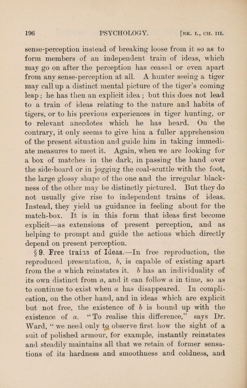 sense-perception instead of breaking loose from it so as to form members of an independent train of ideas, which may go on after the perception has ceased or even apart from any sense-perception at all. A hunter seeing a tiger may callup a distinct mental picture of the tiger’s coming leap; he has then an explicit idea ; but this does not lead to a train of ideas relating to the nature and habits of tigers, or to his previous experiences in tiger hunting, or to relevant anecdotes which he has heard. On the contrary, it only seems to give him a fuller apprehension of the present situation and guide him in taking immedi¬ ate measures to meet it. Again, when we are looking for a box of matches in the dark, in passing the hand over the side-board or in jogging the coal-scuttle with the foot, the large glossy shape of the one and the irregular black¬ ness of the other may be distinctly pictured. But they do not usually give rise to independent trains of ideas. Instead, they yield us guidance in feeling about for the match-box. It is in this form that ideas first become explicit—as extensions of present perception, and as helping to prompt and guide the actions which directly depend on present perception. § 9. Free trains of Ideas.—In free reproduction, the reproduced presentation, b, is capable of existing apart from the a which reinstates it. b has an individuality of its own distinct from a, and it can follow a in time, so as to continue to exist when a has disappeared. In compli¬ cation, on the other hand, and in ideas which are explicit but not free, the existence of b is bound up with the existence of a. “ To realise this difference,” says Dr. Ward, “ we need only tp observe first how the sight of a suit of polished armour, for example, instantly reinstates and steadily maintains all that we retain of former sensa¬ tions of its hardness and smoothness and coldness, and
