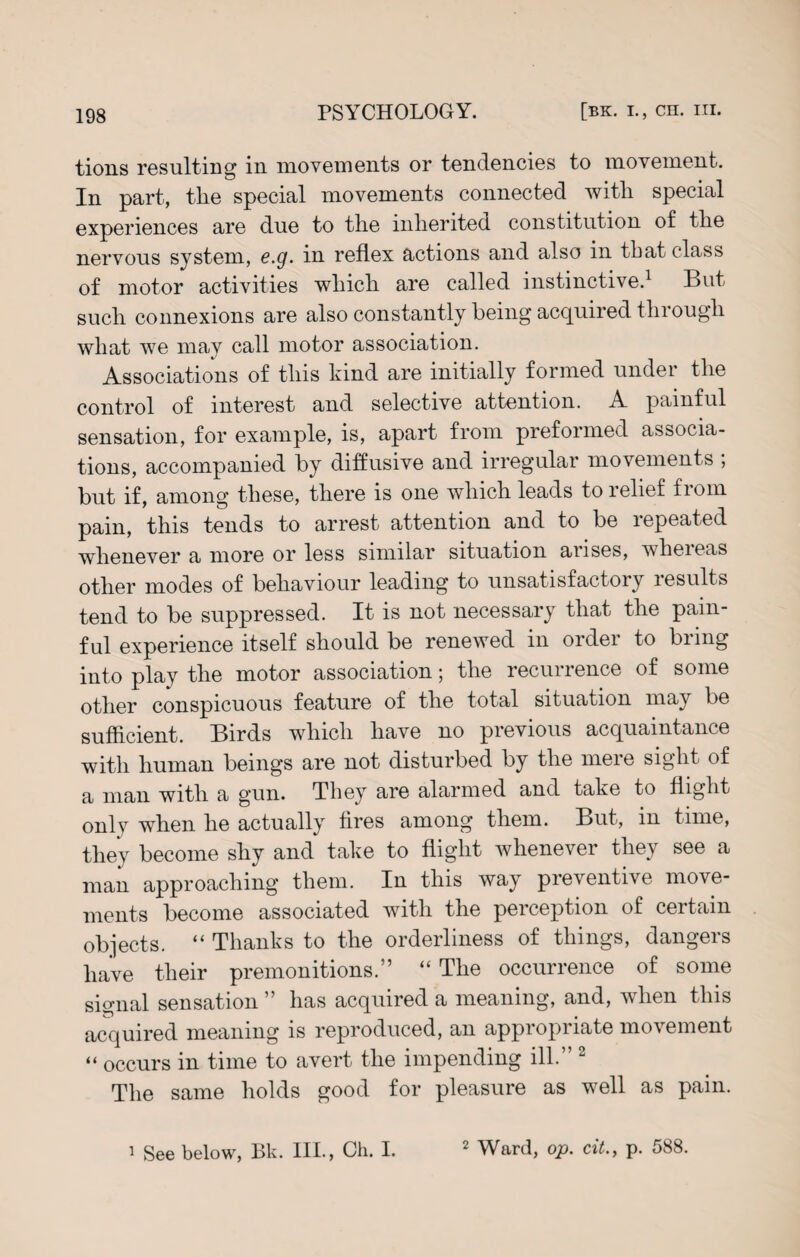 tions resulting in movements or tendencies to movement. In part, the special movements connected with special experiences are due to the inherited constitution of the nervous system, e.g. in reflex actions and also in that class of motor activities which are called instinctive.1 But such connexions are also constantly being acquired through what we may call motor association. Associations of this hind are initially formed under the control of interest and selective attention. A painful sensation, for example, is, apart from preformed associa¬ tions, accompanied by diffusive and irregular movements , but if, among these, there is one which leads to relief from pain, this tends to arrest attention and to be repeated whenever a more or less similar situation arises, wheieas other modes of behaviour leading to unsatisfactory results tend to be suppressed. It is not necessary that the pain¬ ful experience itself should be renewed in order to bring into play the motor association; the recurrence of some other conspicuous feature of the total situation may be sufficient. Birds which have no previous acquaintance with human beings are not disturbed by the mere sight of a man with a gun. They are alarmed and take to flight only when he actually fires among them. But, in time, they become shy and take to flight whenever they see a man approaching them. In this way preventive move¬ ments become associated with the perception of certain objects. “ Thanks to the orderliness of things, dangers have their premonitions.” “ The occurrence of some signal sensation ” has acquired a meaning, and, when this acquired meaning is reproduced, an appropriate movement “ occurs in time to avert the impending ill.” 2 The same holds good for pleasure as well as pain. 1 See below, Bk. III., Ch. I. 2 Ward, op. cit., p. 588.