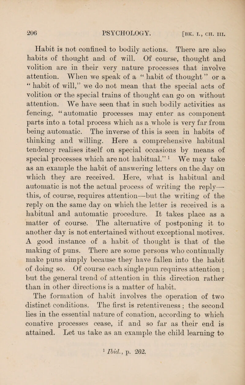 Habit is not confined to bodily actions. There are also habits of thought and of will. Of course, thought and volition are in their very nature processes that involve attention. When we speak of a “ habit of thought” or a “ habit of will,” we do not mean that the special acts of volition or the special trains of thought can go on without attention. We have seen that in such bodily activities as fencing, “ automatic processes may enter as component parts into a total process which as a whole is very far from being automatic. The inverse of this is seen in habits of thinking and willing. Here a comprehensive habitual tendency realises itself on special occasions by means of special processes which are not habitual.” 1 We may take as an example the habit of answering letters on the day on which they are received. Here, what is habitual and automatic is not the actual process of writing the reply—• this, of course, requires attention—but the writing of the reply on the same day on which the letter is received is a habitual and automatic procedure. It takes place as a matter of course. The alternative of postponing it to another day is not entertained without exceptional motives. A good instance of a habit of thought is that of the making of puns. There are some persons who continually make puns simply because they have fallen into the habit of doing so. Of course each single pun requires attention ; but the general trend of attention in this direction rather than in other directions is a matter of habit. The formation of habit involves the operation of two distinct conditions. The first is retentiveness ; the second lies in the essential nature of conation, according to which conative processes cease, if and so far as their end is attained. Let us take as an example the child learning to 1 Ibid., p. 262.