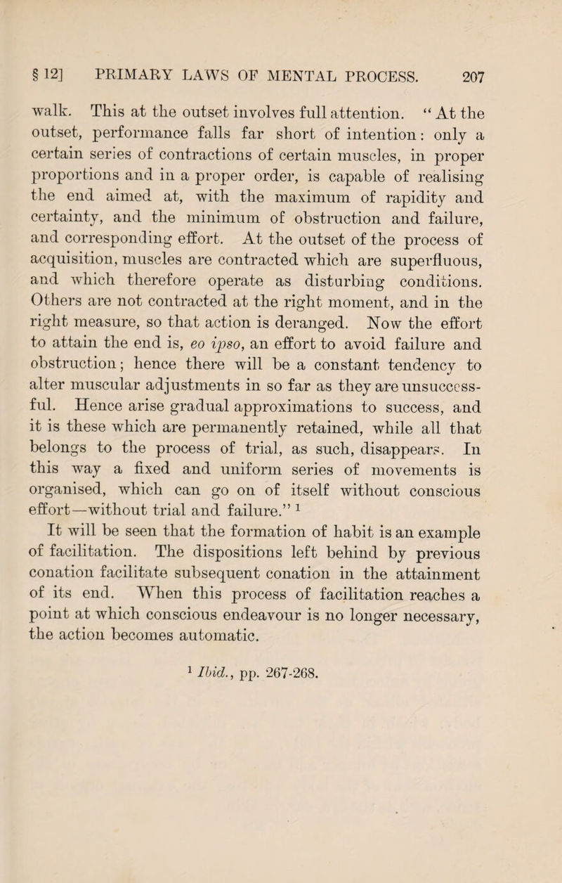 walk. This at the outset involves full attention. “ At the outset, performance falls far short of intention: only a certain series of contractions of certain muscles, in proper proportions and in a proper order, is capable of realising the end aimed at, with the maximum of rapidity and certainty, and the minimum of obstruction and failure, and corresponding effort. At the outset of the process of acquisition, muscles are contracted which are superfluous, and which therefore operate as disturbing conditions. Others are not contracted at the right moment, and in the right measure, so that action is deranged. Now the effort to attain the end is, eo ipso, an effort to avoid failure and obstruction; hence there will be a constant tendency to alter muscular adjustments in so far as they are unsuccess¬ ful. Hence arise gradual approximations to success, and it is these which are permanently retained, while all that belongs to the process of trial, as such, disappears. In this way a fixed and uniform series of movements is organised, which can go on of itself without conscious effort—without trial and failure.” 1 It will be seen that the formation of habit is an example of facilitation. The dispositions left behind by previous conation facilitate subsequent conation in the attainment of its end. When this process of facilitation reaches a point at which conscious endeavour is no longer necessary, the action becomes automatic.