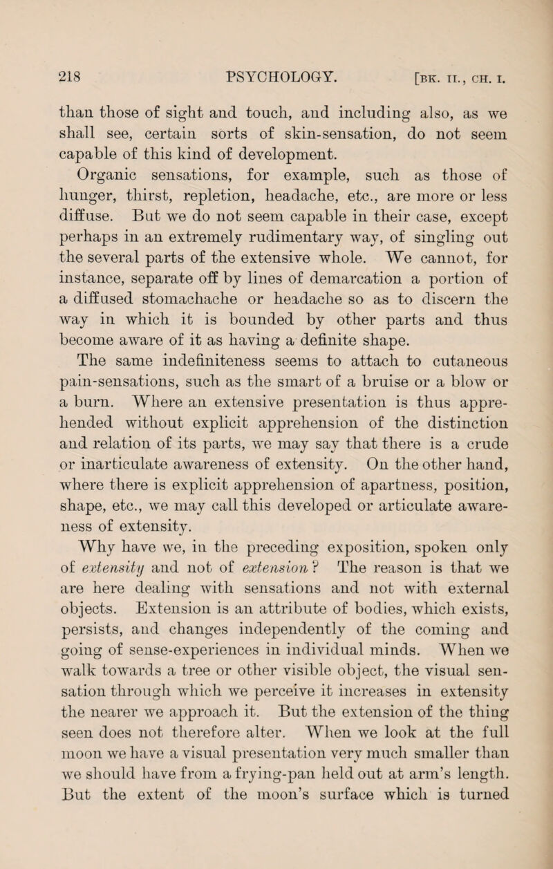 than those of sight and touch, and including also, as we shall see, certain sorts of skin-sensation, do not seem capable of this kind of development. Organic sensations, for example, such as those of hunger, thirst, repletion, headache, etc., are more or less diffuse. But we do not seem capable in their case, except perhaps in an extremely rudimentary way, of singling out the several parts of the extensive whole. We cannot, for instance, separate off by lines of demarcation a portion of a diffused stomachache or headache so as to discern the way in which it is bounded by other parts and thus become aware of it as having a definite shape. The same indefiniteness seems to attach to cutaneous pain-sensations, such as the smart of a bruise or a blow or a burn. Where an extensive presentation is thus appre¬ hended without explicit apprehension of the distinction and relation of its parts, we may say that there is a crude or inarticulate awareness of extensity. On the other hand, where there is explicit apprehension of apartness, position, shape, etc., we may call this developed or articulate aware¬ ness of extensity. Why have we, in the preceding exposition, spoken only of extensity and not of extension ? The reason is that we are here dealing with sensations and not with external objects. Extension is an attribute of bodies, which exists, persists, and changes independently of the coming and going of sense-experiences in individual minds. When we walk towards a tree or other visible object, the visual sen¬ sation through which we perceive it increases in extensity the nearer we approach it. But the extension of the thing seen does not therefore alter. When we look at the full moon we have a visual presentation very much smaller than we should have from a frying-pan held out at arm’s length. But the extent of the moon’s surface which is turned