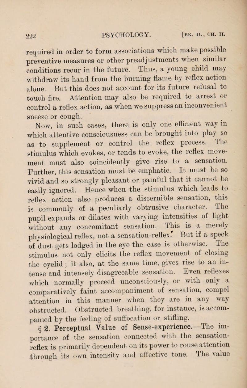 required in order to form associations which make possible preventive measures or other preadjustments when similar conditions recur in the future. Thus, a young child may withdraw its hand from the burning flame by reflex action alone. But this does not account for its future refusal to touch fire. Attention may also be required to arrest or control a reflex action, as when we suppress an inconvenient sneeze or cough. Now, in such cases, there is only one efficient way in which attentive consciousness can be brought into play so as to supplement or control the reflex process. The stimulus which evokes, or tends to evoke, the reflex move¬ ment must also coincidently give rise to a sensation. Further, this sensation must be emphatic. It must be so vivid and so strongly pleasant or painful that it cannot be easily ignored. Hence when the stimulus which leads to reflex action also produces a discernible sensation, this is commonly of a peculiarly obtrusive character. The pupil expands or dilates with varying intensities of light without any concomitant sensation. This is a merely physiological reflex, not a sensation-reflex' But if a speck of dust gets lodged in the eye the case is otherwise. The stimulus not only elicits the reflex movement of closing the eyelid; it also, at the same time, gives rise to an in¬ tense and intensely disagreeable sensation. Even reflexes which normally proceed unconsciously, or with only a comparatively faint accompaniment of sensation, compel attention in this manner when they are in any way obstructed. Obstructed breathing, for instance, is accom¬ panied by the feeling of suffocation or stifling. § 2. Perceptual Value of Sense-experience.—The im¬ portance of the sensation connected with the sensation- reflex is primarily dependent on its power to rouse attention through its own intensity and aitective tone. The value