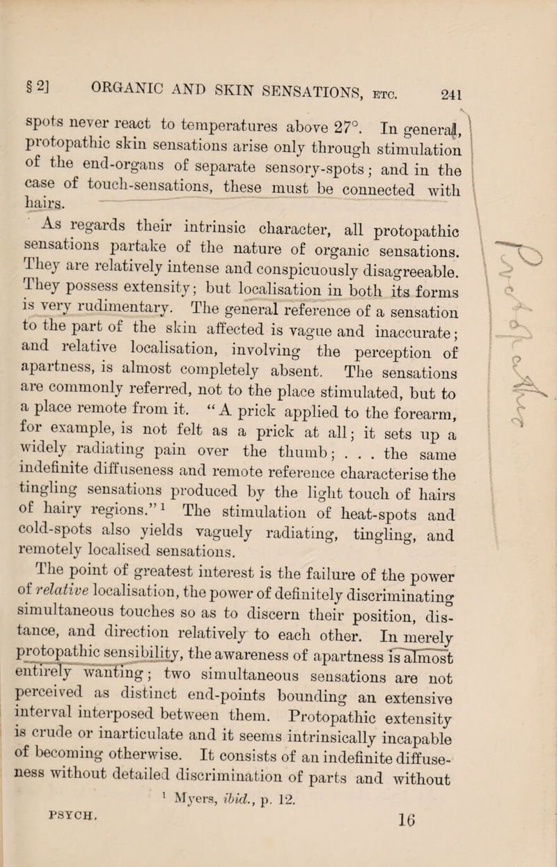 * spots never react to temperatures above 27°. In genera!, piotopathic skin sensations arise only through stimulation of the end-organs of separate sensory-spots; and in the case of touch-sensations, these must be connected with hairs. A» legards their intrinsic character, all protopathic sensations partake of the nature of organic sensations. They are relatively intense and conspicuously disagreeable. They possess extensity; but localisation in both its forms is very rudimentary. The general reference of a sensation to the part of the skin affected is vague and inaccurate; and i elative localisation, involving the perception of apartness, is almost completely absent. The sensations are commonly referred, not to the place stimulated, but to a place remote from it. “ A prick applied to the forearm, for example, is not felt as a prick at all; it sets up a widely radiating pain over the thumb; . . . the same indefinite diffuseness and remote reference characterise the tingling sensations produced by the light touch of hairs of hairy regions.”1 The stimulation of heat-spots and cold-spots also yields vaguely radiating, tingling, and remotely localised sensations. I he point of greatest interest is the failure of the power of i elative localisation, the power of definitely discriminating simultaneous touches so as to discern their position, dis¬ tance, and direction relatively to each other. In merely pi otopathic sensibility, the awareness of apartness is~aImost entirely wanting; two simultaneous sensations are not perceived as distinct end-points bounding an extensive interval interposed between them. Protopathic extensity is crude or inarticulate and it seems intrinsically incapable of becoming otherwise. It consists of an indefinite diffuse¬ ness without detailed discrimination of parts and without 1 Myers, ibid., p. 12. PSYCH. 16