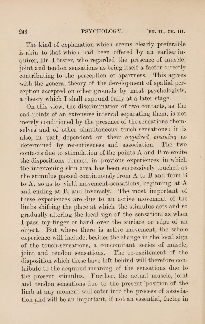 The kind of explanation which seems clearly preferable is akin to that which had been offered by an earlier in¬ quirer, Dr. Forster, wdio regarded the presence of muscle, joint and tendon sensations as being itself a factor directly contributing to the perception of apartness. This agrees with the general theory of the development of spatial per¬ ception accepted on other grounds by most psychologists, a theory wThich I shall expound fully at a later stage. On this view, the discrimination of two contacts, as the end-points of an extensive interval separating them, is not merely conditioned by the presence of the sensations them¬ selves and of other simultaneous touch-sensations; it is also, in part, dependent on their acquired meaning as determined by retentiveness and association. The two contacts due to stimulation of the points A and B re-excite the dispositions formed in previous experiences in which the intervening skin area has been successively touched as the stimulus passed continuously from A to B and from B to A, so as to yield movement-sensations, beginning at A and ending at B, and inversely. The most important of these experiences are due to an active movement of the limbs shifting the place at which the stimulus acts and so gradually altering the local sign of the sensation, as when I pass my finger or hand over the surface or edge of an object. But where there is active movement, the whole experience will include, besides the change in the local sign of the touch-sensations, a concomitant series of muscle, joint and tendon sensations. The re-excitement of the disposition which these have left behind will therefore con¬ tribute to the acquired meaning of the sensations due to the present stimulus. Further, the actual muscle, joint and tendon sensations due to the present 'position of the limb at any moment will enter into the process of associa¬ tion and will be an important, if not an essential, factor in