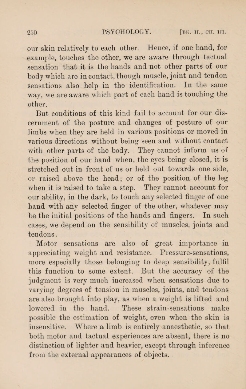 our skin relatively to each other. Hence, if one hand, for example, touches the other, we are aware through tactual sensation that it is the hands and not other parts of our body which are in contact, though muscle, joint and tendon sensations also help in the identification. In the same way, we are aware which part of each hand is touching the other. But conditions of this kind fail to account for our dis¬ cernment of the posture and changes of posture of our limbs when they are held in various positions or moved in various directions without being seen and without contact with other parts of the body. They cannot inform us of the position of our hand when, the eyes being closed, it is stretched out in front of us or held out towards one side, or raised above the head; or of the position of the leg when it is raised to take a step. They cannot account for our ability, in the dark, to touch any selected finger of one hand with any selected finger of the other, whatever may be the initial positions of the hands and fingers. In such cases, we depend on the sensibility of muscles, joints and tendons. Motor sensations are also of great importance in appreciating weight and resistance. Pressure-sensations, more especially those belonging to deep sensibility, fulfil this function to some extent. But the accuracy of the judgment is very much increased when sensations due to varying degrees of tension in muscles, joints, and tendons are also brought into play, as when a weight is lifted and lowered in the hand. These strain-sensations make possible the estimation of weight, even when the skin is insensitive. Where a limb is entirely anaesthetic, so that both motor and tactual experiences are absent, there is no distinction of lighter and heavier, except through inference from the external appearances of objects.