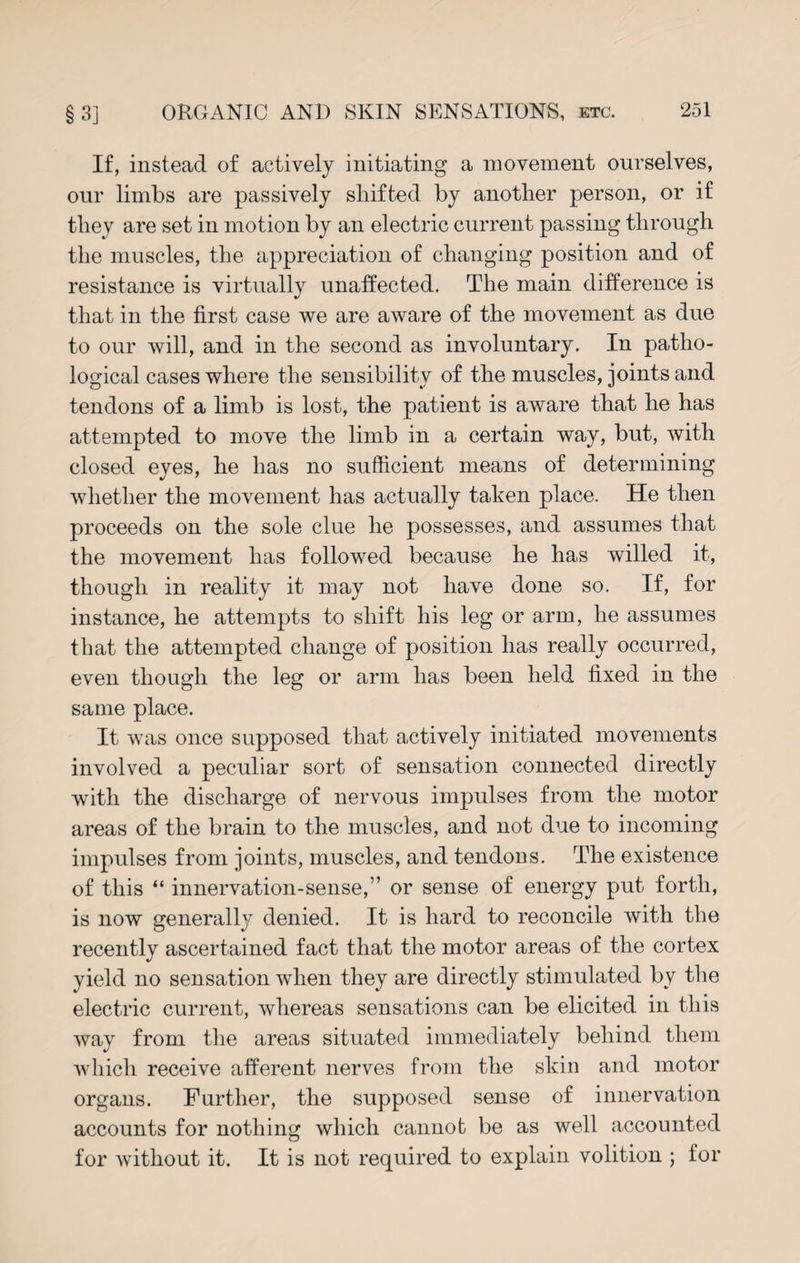 If, instead of actively initiating a movement ourselves, our limbs are passively shifted by another person, or if they are set in motion by an electric current passing through the muscles, the appreciation of changing position and of resistance is virtually unaffected. The main difference is that in the first case we are aware of the movement as due to our will, and in the second as involuntary. In patho¬ logical cases where the sensibility of the muscles, joints and tendons of a limb is lost, the patient is aware that he has attempted to move the limb in a certain way, but, with closed eyes, he has no sufficient means of determining whether the movement has actually taken place. He then proceeds on the sole clue he possesses, and assumes that the movement has followed because he has willed it, though in reality it may not have done so. If, for instance, he attempts to shift his leg or arm, he assumes that the attempted change of position has really occurred, even though the leg or arm has been held fixed in the same place. It was once supposed that actively initiated movements involved a peculiar sort of sensation connected directly with the discharge of nervous impulses from the motor areas of the brain to the muscles, and not due to incoming impulses from joints, muscles, and tendons. The existence of this “ innervation-sense,” or sense of energy put forth, is now general^ denied. It is hard to reconcile with the recently ascertained fact that the motor areas of the cortex yield no sensation when they are directly stimulated by the electric current, whereas sensations can be elicited in this way from the areas situated immediately behind them which receive afferent nerves from the skin and motor organs. Further, the supposed sense of innervation accounts for nothing which cannot be as well accounted for without it. It is not required to explain volition ; for