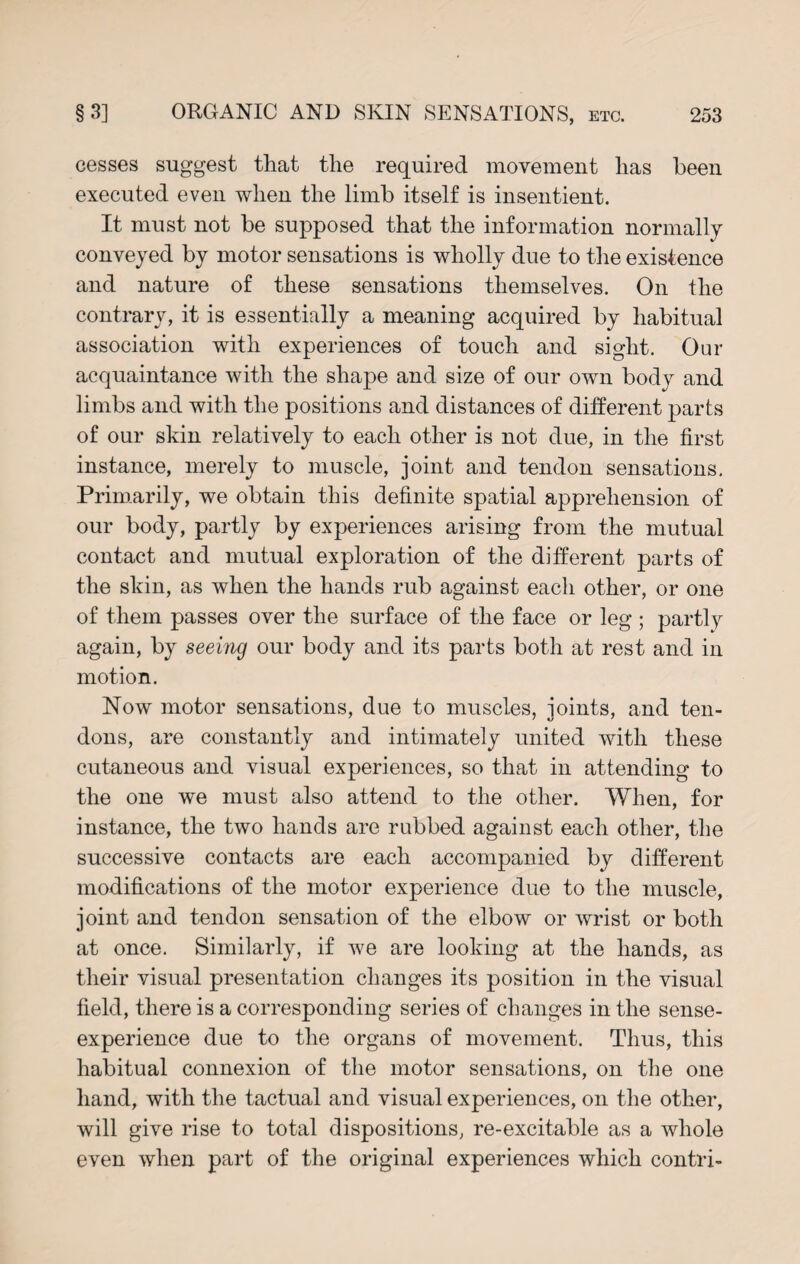 cesses suggest that the required movement has been executed even when the limb itself is insentient. It must not be supposed that the information normally conveyed by motor sensations is wholly due to the existence and nature of these sensations themselves. On the contrary, it is essentially a meaning acquired by habitual association with experiences of touch and sight. Our acquaintance with the shape and size of our own body and limbs and with the positions and distances of different parts of our skin relatively to each other is not due, in the first instance, merely to muscle, joint and tendon sensations. Primarily, we obtain this definite spatial apprehension of our body, partly by experiences arising from the mutual contact and mutual exploration of the different parts of the skin, as when the hands rub against each other, or one of them passes over the surface of the face or leg ; partly again, by seeing our body and its parts both at rest and in motion. Now motor sensations, due to muscles, joints, and ten¬ dons, are constantly and intimately united with these cutaneous and visual experiences, so that in attending to the one we must also attend to the other. When, for instance, the two hands are rubbed against each other, the successive contacts are each accompanied by different modifications of the motor experience due to the muscle, joint and tendon sensation of the elbow or wrist or both at once. Similarly, if we are looking at the hands, as their visual presentation changes its position in the visual field, there is a corresponding series of changes in the sense- experience due to the organs of movement. Thus, this habitual connexion of the motor sensations, on the one hand, with the tactual and visual experiences, on the other, will give rise to total dispositions, re-excitable as a whole even when part of the original experiences which contri-