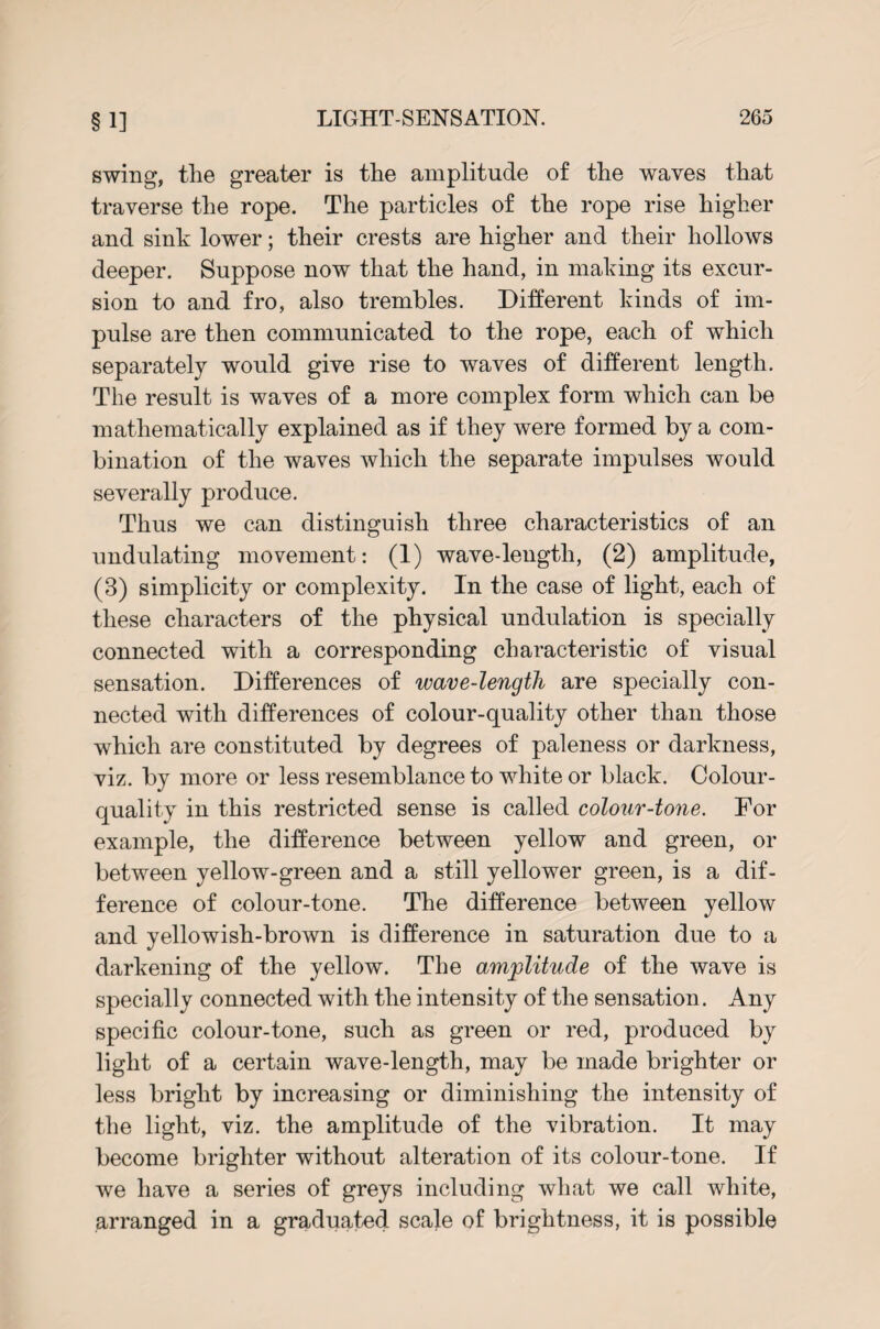 swing, the greater is the amplitude of the waves that traverse the rope. The particles of the rope rise higher and sink lower; their crests are higher and their hollows deeper. Suppose now that the hand, in making its excur¬ sion to and fro, also trembles. Different kinds of im¬ pulse are then communicated to the rope, each of wrhich separately would give rise to waves of different length. The result is waves of a more complex form which can be mathematically explained as if they were formed by a com¬ bination of the waves which the separate impulses would severally produce. Thus we can distinguish three characteristics of an undulating movement: (1) wave-length, (2) amplitude, (3) simplicity or complexity. In the case of light, each of these characters of the physical undulation is specially connected with a corresponding characteristic of visual sensation. Differences of wave-lengtli are specially con¬ nected with differences of colour-quality other than those which are constituted by degrees of paleness or darkness, viz. by more or less resemblance to white or black. Colour- quality in this restricted sense is called colour-tone. For example, the difference between yellow and green, or between yellow-green and a still yellower green, is a dif¬ ference of colour-tone. The difference between yellow and yellowish-brown is difference in saturation due to a darkening of the yellow. The amplitude of the wave is specially connected with the intensity of the sensation. Any specific colour-tone, such as green or red, produced by light of a certain wave-length, may be made brighter or less bright by increasing or diminishing the intensity of the light, viz. the amplitude of the vibration. It may become brighter without alteration of its colour-tone. If we have a series of greys including what we call white, arranged in a graduated scale of brightness, it is possible
