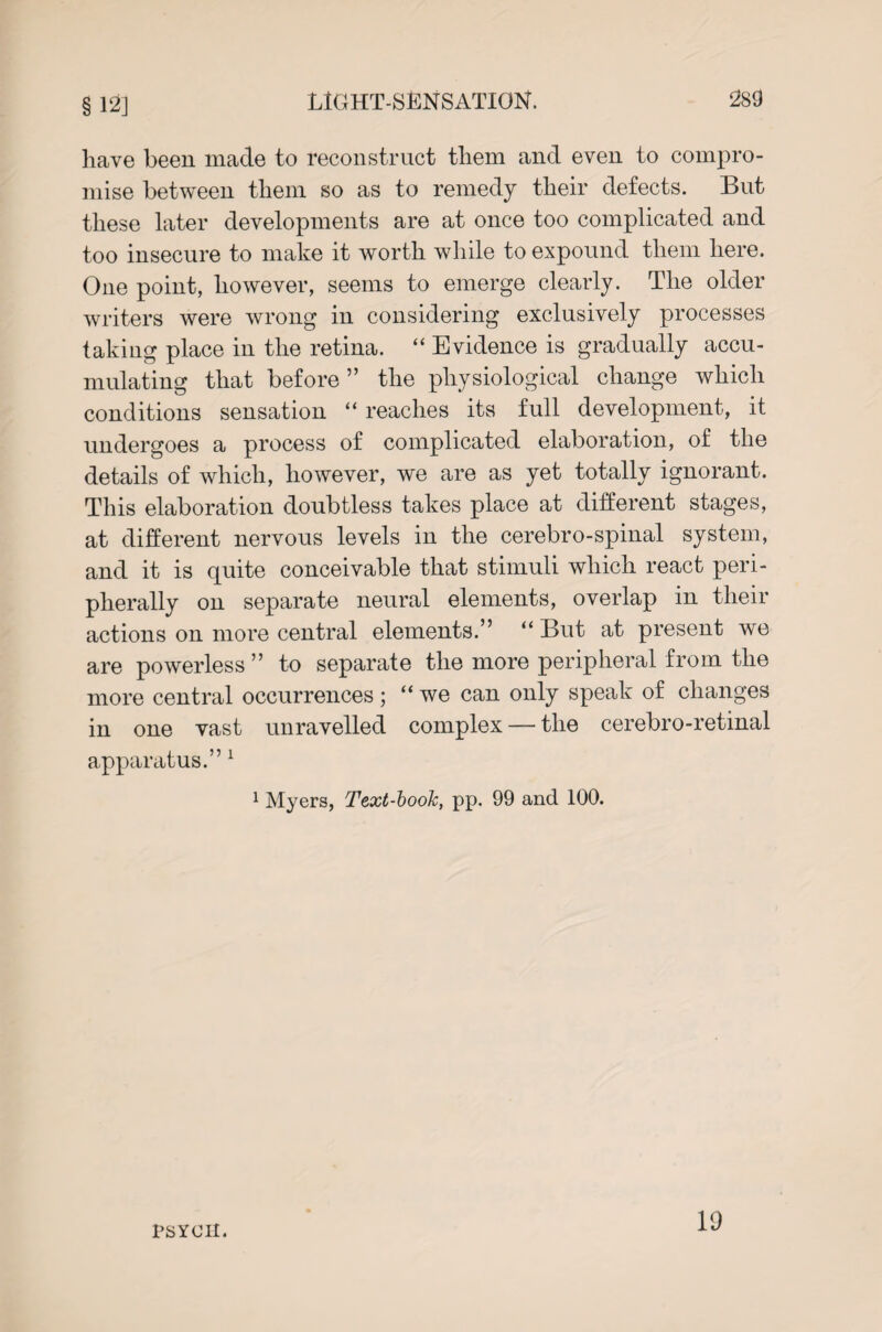 § 12] have been made to reconstruct them and even to compro¬ mise between them so as to remedy their defects. But these later developments are at once too complicated and too insecure to make it worth while to expound them here. One point, however, seems to emerge clearly. The older writers were wrong in considering exclusively processes taking place in the retina. “ Evidence is gradually accu¬ mulating that before” the physiological change which conditions sensation “ reaches its full development, it undergoes a process of complicated elaboration, of the details of which, however, we are as yet totally ignorant. This elaboration doubtless takes place at different stages, at different nervous levels in the cerebro-spinal system, and it is quite conceivable that stimuli which react peri¬ pherally on separate neural elements, overlap in their actions on more central elements.” “ But at present we are powerless ” to separate the more peripheral from the more central occurrences; “we can only speak of changes in one vast unravelled complex — the cerebro-retinal apparatus.” 1 1 Myers, Text-book, pp. 99 and 100. PSYCH. 19