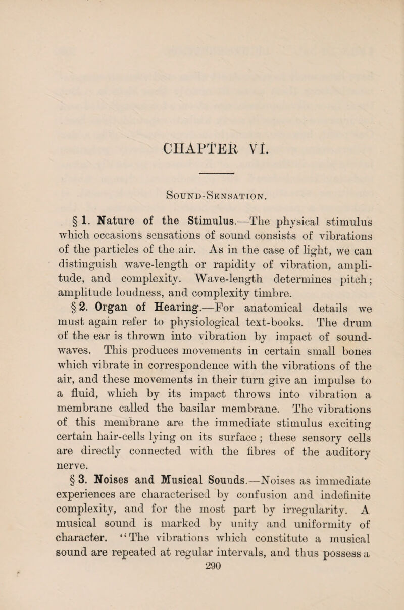 CHAPTER VI. Sound-Sensation. § 1. Nature of the Stimulus.—The physical stimulus which occasions sensations of sound consists of vibrations of the particles of the air. As in the case of light, we can distinguish wave-length or rapidity of vibration, ampli¬ tude, and complexity. Wave-length determines pitch; amplitude loudness, and complexity timbre. §2. Organ of Hearing.—For anatomical details we must again refer to physiological text-books. The drum of the ear is thrown into vibration by impact of sound¬ waves. This produces movements in certain small bones which vibrate in correspondence with the vibrations of the air, and these movements in their turn give an impulse to a fluid, which by its impact throws into vibration a membrane called the basilar membrane. The vibrations of this membrane are the immediate stimulus exciting certain hair-cells lying on its surface ; these sensory cells are directly connected with the fibres of the auditory nerve. § 3. Noises and Musical Sounds.—Noises as immediate experiences are characterised by confusion and indefinite complexity, and for the most part by irregularity. A musical sound is marked by unity and uniformity of character. “The vibrations which constitute a musical sound are repeated at regular intervals, and thus possess a