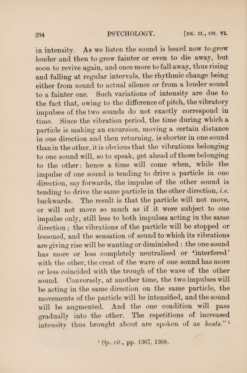 in intensity. As we listen the sound is heard now to grow louder and then to grow fainter or even to die away, but soon to revive again, and once more to fall away, thus rising and falling at regular intervals, the rhythmic change being either from sound to actual silence or from a louder sound to a fainter one. Such variations of intensity are due to the fact that, owing to the difference of pitch, the vibratory impulses of the two sounds do not exactly correspond in time. Since the vibration period, the time during which a particle is making an excursion, moving a certain distance in one direction and then returning, is shorter in one sound thanin the other, it is obvious that the vibrations belonging to one sound will, so to speak, get ahead of those belonging to the other: hence a time will come when, while the impulse of one sound is tending to drive a particle in one direction, say forwards, the impulse of the other sound is tending to drive the same particle in the other direction, i.e. backwards. The result is that the particle will not move, or will not move so much as if it were subject to one impulse only, still less to both impulses acting in the same direction; the vibrations of the particle will be stopped or lessened, and the sensation of sound to which its vibrations are giving rise will be wanting or diminished : the one sound has more or less completely neutralised or ‘interfered’ with the other, the crest of the wave of one sonnd has more or less coincided with the trough of the wave of the other sound. Conversely, at another time, the two impulses will be acting in the same direction on the same particle, the movements of the particle will be intensified, and the sound will be augmented. And the one condition will pass gradually into the other. The repetitions of increased intensity thus brought about are spoken of as beats, 1 1 Op. cit., pp. 1367, 1368,