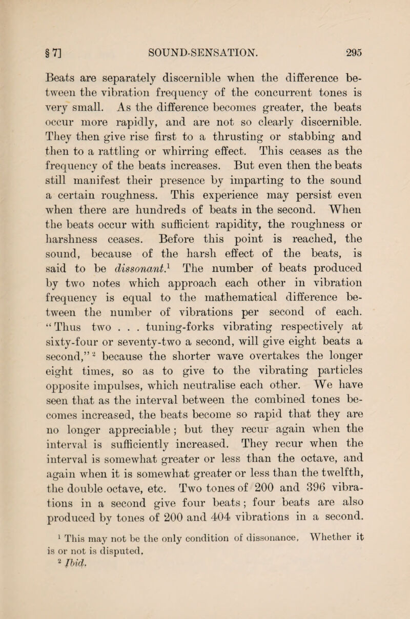 Beats are separately discernible when the difference be¬ tween the vibration frequency of the concurrent tones is very small. As the difference becomes greater, the beats occur more rapidly, and are not so clearly discernible. They then give rise first to a thrusting or stabbing and then to a rattling or whirring effect. This ceases as the frequency of the beats increases. But even then the beats still manifest their presence by imparting to the sound a certain roughness. This experience may persist even when there are hundreds of beats in the second. When the beats occur with sufficient rapidity, the roughness or harshness ceases. Before this point is reached, the sound, because of the harsh effect of the beats, is said to be dissonant} The number of beats produced by two notes which approach each other in vibration frequency is equal to the mathematical difference be¬ tween the number of vibrations per second of each. “ Thus two . . . tuning-forks vibrating respectively at sixty-four or seventy-two a second, will give eight beats a second,” 2 because the shorter wave overtakes the longer eight times, so as to give to the vibrating particles opposite impulses, which neutralise each other. We have seen that as the interval between the combined tones be¬ comes increased, the beats become so rapid that they are no longer appreciable; but they recur again when the interval is sufficiently increased. They recur when the interval is somewhat greater or less than the octave, and again when it is somewhat greater or less than the twelfth, the double octave, etc. Two tones of 200 and 396 vibra¬ tions in a second give four beats; four beats are also produced by tones of 200 and 404 vibrations in a second. 1 This may not be the only condition of dissonance. Whether it is or not is disputed. 2 Ibid.