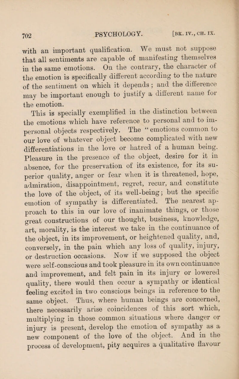 with an important qualification. We must not suppose that all sentiments are capable of manifesting themselves in the same emotions. On the contrary, the character of the emotion is specifically different according to the nature of the sentiment on which it depends ; and the difference may be important enough to justify a different name foi the emotion. This is specially exemplified in the distinction between the emotions which have reference to personal and to im¬ personal objects respectively. The “ emotions common to our love of whatever object become complicated with new differentiations in the love or hatred of a human being. Pleasure in the presence of the object, desire for it in absence, for the preservation of its existence, foi its su¬ perior quality, anger or fear when it is threatened, hope, admiration, disappointment, regret, recur, and constitute the love of the object, of its well-being; but the specific emotion of sympathy is differentiated. The nearest ap¬ proach to this in our love of inanimate things, or those great constructions of our thought, business, knowledge, art, morality, is the interest we take m the continuance of the object, in its improvement, or heightened quality, and, conversely, in the pain which any loss of quality, injury, or destruction occasions. Now if we supposed the object were self-conscious and took pleasure in its own continuance and improvement, and felt pain in its injury or lowered quality, there would then occur a sympathy or identical feeling excited in two conscious beings in reference to the same object. Thus, where human beings are concerned, there necessarily arise coincidences of this sort which, multiplying in those common situations where danger or injury is present, develop the emotion of sympathy as a new component of the love of the object. And in the process of development, pity acquires a qualitative flavour