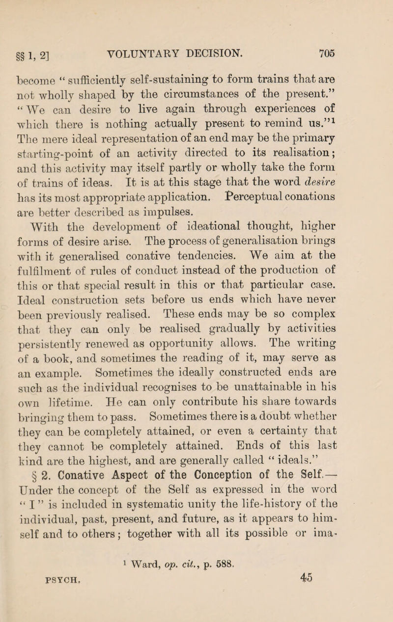 §§ 1, 2] become “ sufficiently self-sustaining to form trains that are not wholly shaped by the circumstances of the present.” “We can desire to live again through experiences of which there is nothing actually present to remind us.”1 The mere ideal representation of an end may be the primary starting-point of an activity directed to its realisation; and this activity may itself partly or wholly take the form of trains of ideas. It is at this stage that the word desire has its most appropriate application. Perceptual conations are better described as impulses. With the development of ideational thought, higher forms of desire arise. The process of generalisation brings with it generalised conative tendencies. We aim at the fulfilment of rules of conduct instead of the production of this or that special result in this or that particular case. Ideal construction sets before us ends which have never been previously realised. These ends may be so complex that they can only be realised gradually by activities persistently renewed as opportunity allows. The writing of a book, and sometimes the reading of it, may serve as an example. Sometimes the ideally constructed ends are such as the individual recognises to be unattainable in his own lifetime. He can only contribute his share towards bringing them to pass. Sometimes there is a doubt whether they can be completely attained, or even a certainty that they cannot be completely attained. Ends of this last kind are the highest, and are generally called “ ideals.” § 2. Conative Aspect of the Conception of the Self.— Under the concept of the Self as expressed in the word “ I ” is included in systematic unity the life-history of the individual, past, present, and future, as it appears to him¬ self and to others; together with all its possible or ima- PSYCH. 1 Ward, op. cit., p. 588. 45