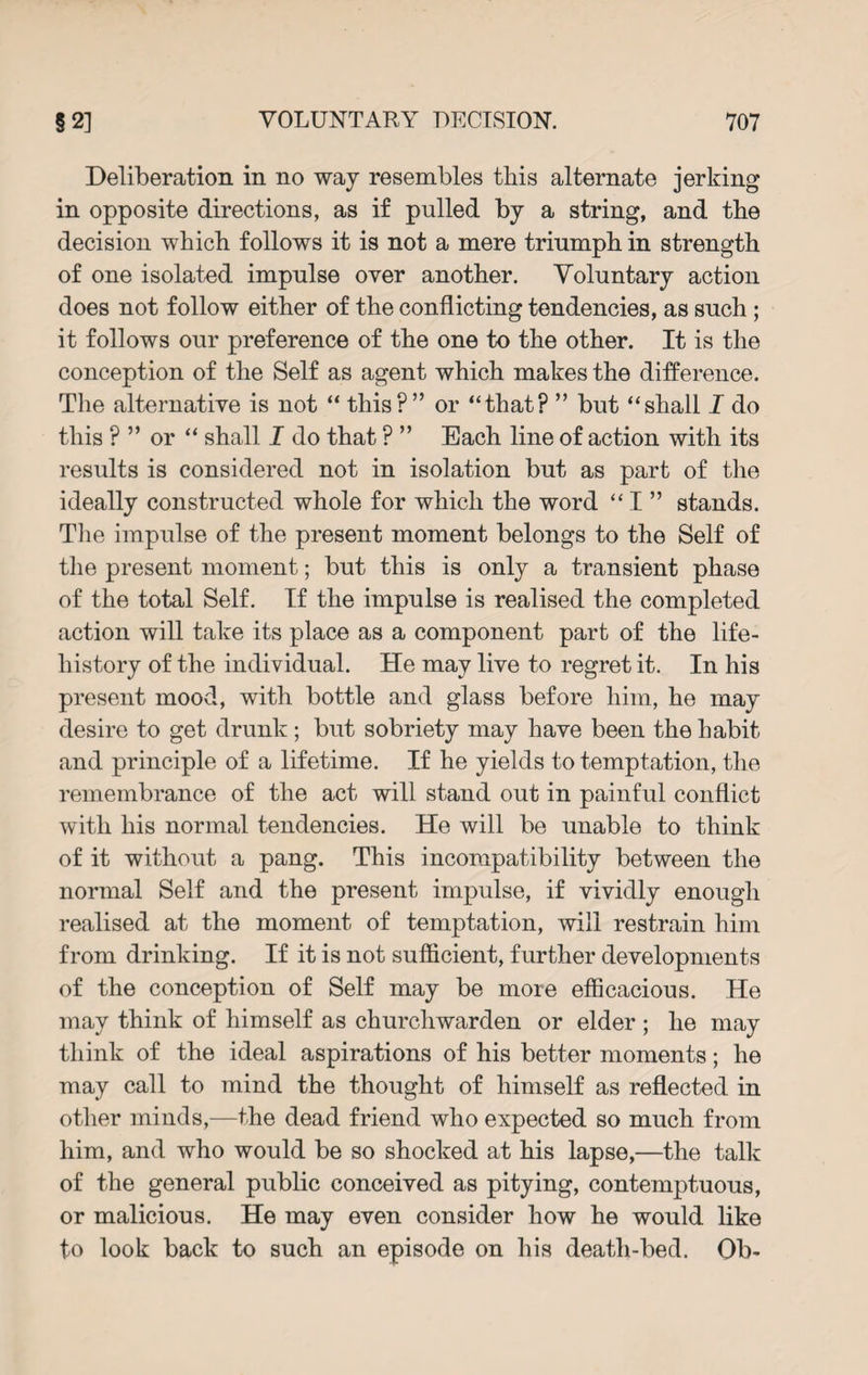 Deliberation in no way resembles this alternate jerking in opposite directions, as if pulled by a string, and the decision which follows it is not a mere triumph in strength of one isolated impulse over another. Voluntary action does not follow either of the conflicting tendencies, as such ; it follows our preference of the one to the other. It is the conception of the Self as agent which makes the difference. The alternative is not “ this?” or “that? ” but “shall I do this ? ” or “ shall I do that ? ” Each line of action with its results is considered not in isolation but as part of the ideally constructed whole for which the word “ I ” stands. The impulse of the present moment belongs to the Self of the present moment; but this is only a transient phase of the total Self. If the impulse is realised the completed action will take its place as a component part of the life- history of the individual. He may live to regret it. In his present mood, with bottle and glass before him, he may desire to get drunk; but sobriety may have been the habit and principle of a lifetime. If he yields to temptation, the remembrance of the act will stand out in painful conflict with his normal tendencies. He will be unable to think of it without a pang. This incompatibility between the normal Self and the present impulse, if vividly enough realised at the moment of temptation, will restrain him from drinking. If it is not sufficient, further developments of the conception of Self may be more efficacious. He may think of himself as churchwarden or elder ; he may think of the ideal aspirations of his better moments; he may call to mind the thought of himself as reflected in other minds,—the dead friend who expected so much from him, and who would be so shocked at his lapse,—the talk of the general public conceived as pitying, contemptuous, or malicious. He may even consider how he would like to look back to such an episode on his death-bed. Ob-