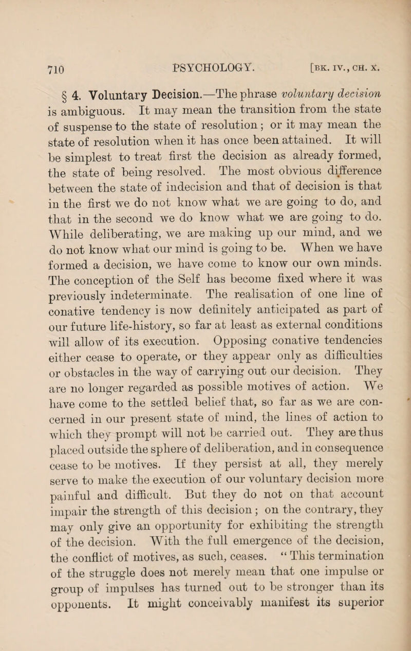 § 4. Voluntary Decision.—The phrase voluntary decision is ambiguous. It may mean the transition from the state of suspense to the state of resolution; or it may mean the state of resolution when it has once been attained. It will be simplest to treat first the decision as already formed, the state of being resolved. The most obvious difference between the state of indecision and that of decision is that in the first we do not know what we are going to do, and that in the second we do know what we are going to do. While deliberating, we are making up our mind, and we do not know what our mind is going to be. When we have formed a decision, we have come to know our own minds. The conception of the Self has become fixed where it was previously indeterminate. The realisation of one line of conative tendency is now definitely anticipated as part of our future life-history, so far at least as external conditions will allow of its execution. Opposing conative tendencies either cease to operate, or they appear only as difficulties or obstacles in the way of carrying out our decision. They are no longer regarded as possible motives of action. We have come to the settled belief that, so far as we are con¬ cerned in our present state of mind, the lines of action to which they prompt will not be carried out. They are thus placed outside the sphere of deliberation, and in consequence cease to be motives. If they persist at all, they merely serve to make the execution of our voluntary decision more painful and difficult. But they do not on that account impair the strength of this decision ; on the contrary, they may only give an opportunity for exhibiting the strength of the decision. With the full emergence of the decision, the conflict of motives, as such, ceases. “ This termination of the struggle does not merely mean that one impulse or group of impulses has turned out to be stronger than its opponents. It might conceivably manifest its superior