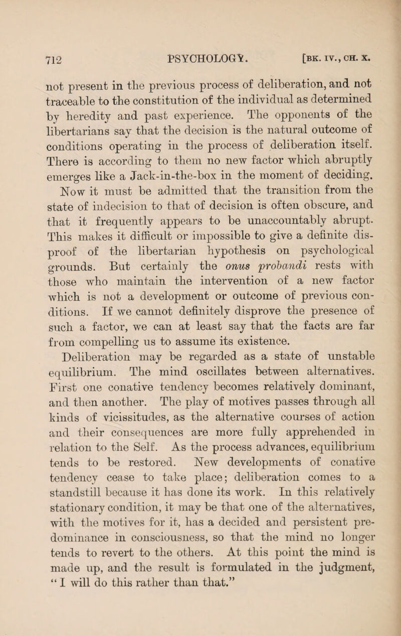 not present in tlie previous process of deliberation, and not traceable to the constitution of the individual as determined by heredity and past experience. The opponents of the libertarians say that the decision is the natural outcome of conditions operating in the process of deliberation itself. There is according to them no new factor which abruptly emerges like a Jack-in-the-box in the moment of deciding. Now it must be admitted that the transition from the state of indecision to that of decision is often obscure, and that it frequently appears to be unaccountably abrupt. This makes it difficult or impossible to give a definite dis¬ proof of the libertarian hypothesis on psychological grounds. But certainly the onus probandi rests with those who maintain the intervention of a new factor Avhich is not a development or outcome of previous con¬ ditions. If we cannot definitely disprove the presence of such a factor, we can at least say that the facts are far from compelling us to assume its existence. Deliberation may be regarded as a state of unstable equilibrium. The mind oscillates between alternatives. First one conative tendency becomes relatively dominant, and then another. The play of motives passes through all kinds of vicissitudes, as the alternative courses of action and their consequences are more fully apprehended in relation to the Self. As the process advances, equilibrium tends to be restored. New developments of conative tendency cease to take place; deliberation comes to a standstill because it has done its work. In this relatively stationary condition, it may be that one of the alternatives, with the motives for it, has a decided and persistent pre¬ dominance in consciousness, so that the mind no longer tends to revert to the others. At this point the mind is made up, and the result is formulated in the judgment, “ I will do this rather than that.”
