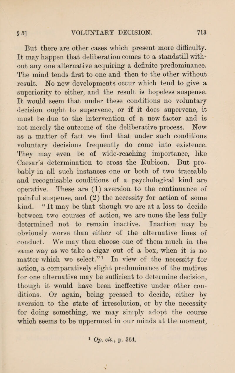 But there are other cases which present more difficulty. It may happen that deliberation comes to a standstill with¬ out any one alternative acquiring a definite predominance. The mind tends first to one and then to the other without result. No new developments occur which tend to give a superiority to either, and the result is hopeless suspense. It would seem that under these conditions no voluntary decision ought to supervene, or if it does supervene, it must be due to the intervention of a new factor and is not merely the outcome of the deliberative process. Now as a matter of fact we find that under such conditions voluntary decisions frequently do come into existence. They may even be of wide-reaching importance, like Caesar’s determination to cross the Rubicon. But pro¬ bably in all such instances one or both of two traceable and recognisable conditions of a psychological kind are operative. These are (1) aversion to the continuance of painful suspense, and (2) the necessity for action of some kind. “ It may be that though we are at a loss to decide between two courses of action, we are none the less fully determined not to remain inactive. Inaction may be obviously worse than either of the alternative lines of conduct. We may then choose one of them much in the same way as we take a cigar out of a box, when it is no matter which we select.”1 In view of the necessity for action, a comparatively slight predominance of the motives for one alternative may be sufficient to determine decision, though it would have been ineffective under other con¬ ditions. Or again, being pressed to decide, either by aversion to the state of irresolution, or by the necessity for doing something, we may simply adopt the course which seems to be uppermost in our minds at the moment,