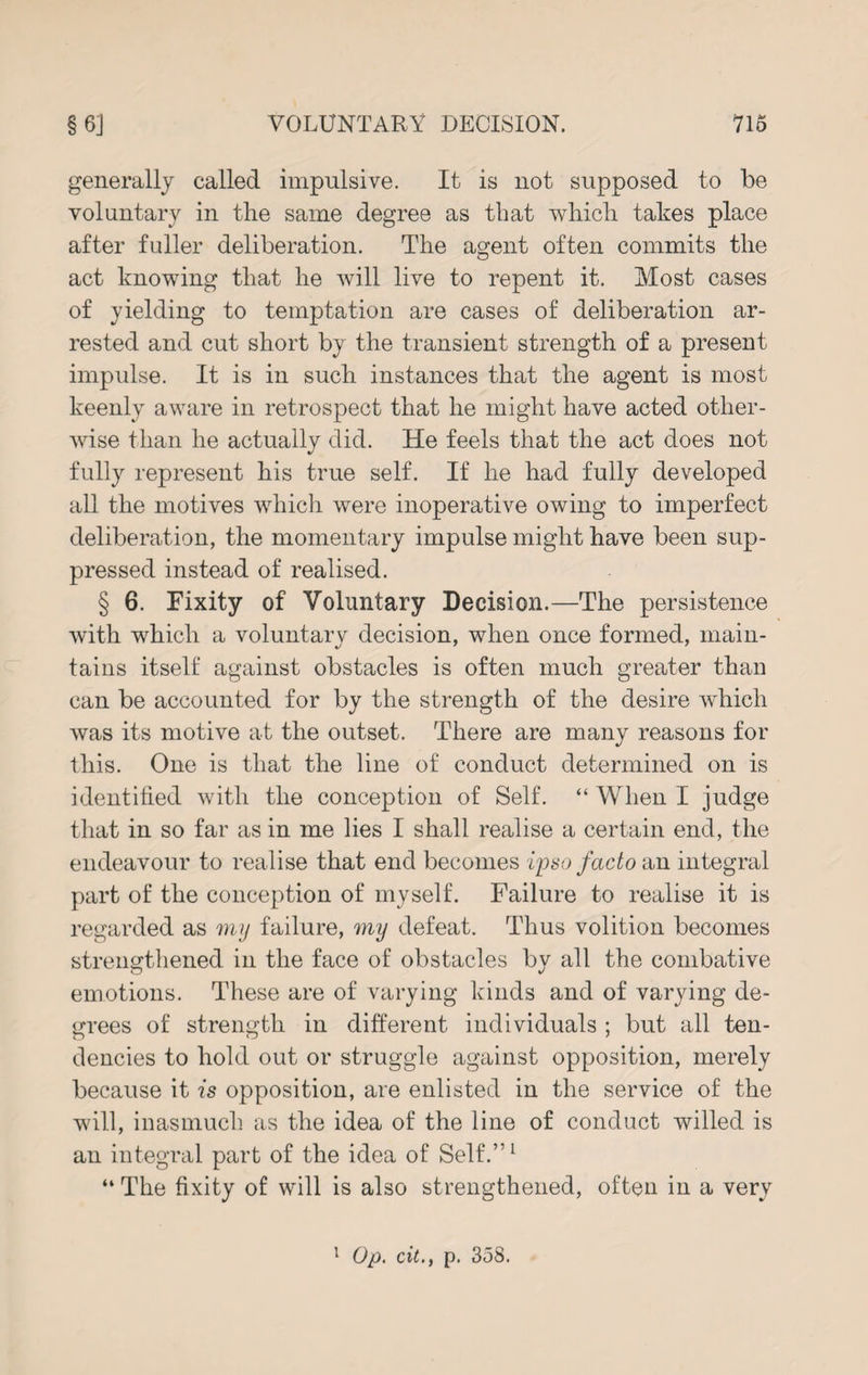 generally called impulsive. It is not supposed to be voluntary in the same degree as that which takes place after fuller deliberation. The agent often commits the act knowing that he will live to repent it. Most cases of yielding to temptation are cases of deliberation ar¬ rested and cut short by the transient strength of a present impulse. It is in such instances that the agent is most keenly aware in retrospect that he might have acted other¬ wise than he actually did. He feels that the act does not fully represent his true self. If he had fully developed all the motives which were inoperative owing to imperfect deliberation, the momentary impulse might have been sup¬ pressed instead of realised. § 6. Fixity of Voluntary Decision.—The persistence with which a voluntary decision, when once formed, main¬ tains itself against obstacles is often much greater than can be accounted for by the strength of the desire which was its motive at the outset. There are many reasons for this. One is that the line of conduct determined on is identified with the conception of Self. “ When I judge that in so far as in me lies I shall realise a certain end, the endeavour to realise that end becomes ipso facto an integral part of the conception of myself. Failure to realise it is regarded as my failure, my defeat. Thus volition becomes strengthened in the face of obstacles bv all the combative O V emotions. These are of varying kinds and of varying de¬ grees of strength in different individuals ; but all ten¬ dencies to hold out or struggle against opposition, merely because it is opposition, are enlisted in the service of the will, inasmuch as the idea of the line of conduct willed is an integral part of the idea of Self.”1 “ The fixity of will is also strengthened, often in a very