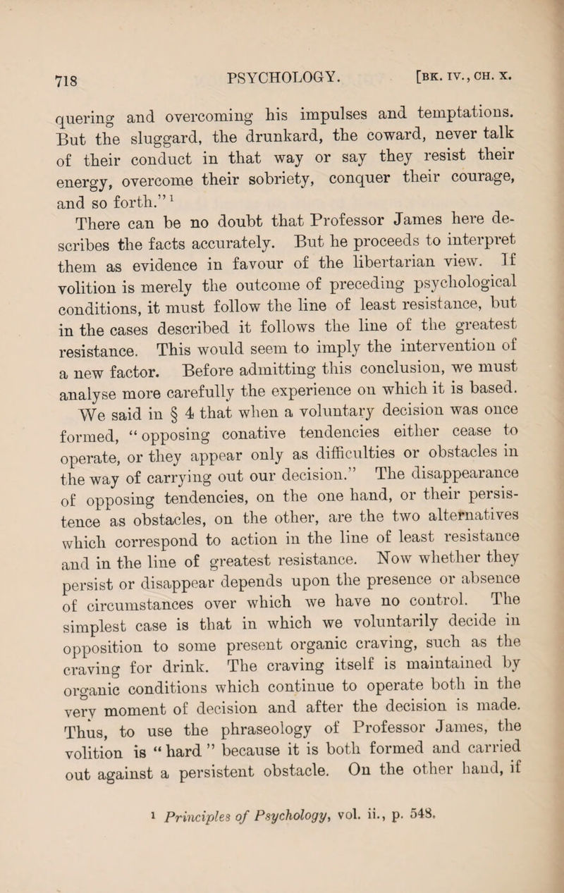 quering and ovGrcoming his impulses and temptations. But the sluggard, the drunkard, the coward, never talk of their conduct in that way or say they resist their energy, overcome their sobriety, conquer tlieii couiage, and so forth.”1 There can be no doubt that Professor James here de¬ scribes the facts accurately. But he proceeds to interpret them as evidence in favour of the libertarian view. If volition is merely the outcome of preceding psychological conditions, it must follow the line of least resistance, but in the cases described it follows the line of the greatest resistance. This would seem to imply the intervention of a new factor. Before admitting this conclusion, we must analyse more carefully the experience on which it is based. We said in § 4 that when a voluntary decision was once formed, “opposing conative tendencies either cease to operate, or they appear only as difficulties or obstacles m the way of carrying out our decision. ’ The disappearance of opposing tendencies, on the one hand, oi then peisis- tence as obstacles, on the other, are the two alternatives which correspond to action in the line of least resistance and in the line of greatest resistance. Now whether they persist or disappear depends upon the presence or absence of circumstances over which we have no control. The simplest case is that in which we voluntarily decide in opposition to some present organic ciaving, such as the craving for drink. The craving itself is maintained by organic conditions which continue to operate both in the very moment of decision and after the decision is made. Thus, to use the phraseology of Professor James, the volition is “ hard ” because it is both formed and carried out against a persistent obstacle. On the other hand, if 1 Principles of Psychology, vol. ii., p. 548.