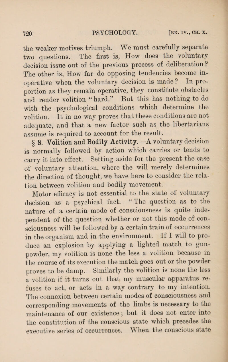 the weaker motives triumph. We must carefully separate two questions. The first is, How does the voluntary decision issue out of the previous process of deliberation ? The other is, How far do opposing tendencies become in¬ operative when the voluntary decision is made P In pro¬ portion as they remain operative, they constitute obstacles and render volition “ hard.” But this has nothing to do with the psychological conditions which determine the volition. It in no way proves that these conditions are not adequate, and that a new factor such as the libertarians assume is required to account for the result. § 8. Volition and Bodily Activity.—A voluntary decision is normally followed by action which carries or tends to carry it into effect. Setting aside for the present the case of voluntary attention, where the will merely determines the direction of thought, we have here to consider the rela¬ tion between volition and bodily movement. Motor efficacy is not essential to the state of voluntary decision as a psychical fact. “ The question as to the nature of a certain mode of consciousness is quite inde¬ pendent of the question whether or not this mode of con¬ sciousness will be followed by a certain train of occurrences in the organism and in the environment. If I will to pro¬ duce an explosion by applying a lighted match to gun¬ powder, my volition is none the less a volition because in the course of its execution the match goes out or the powder proves to be damp. Similarly the volition is none the less a volition if it turns out that my muscular apparatus re¬ fuses to act, or acts in a way contrary to my intention. The connexion between certain modes of consciousness and corresponding movements of the limbs is necessary to the maintenance of our existence ; but it does not enter into the constitution of the conscious state which precedes the executive series of occurrences. When the conscious state