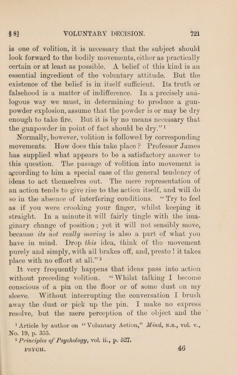 is one of volition, it is necessary that the subject should look forward to the bodily movements, either as practically certain or at least as possible. A belief of this kind is an essential ingredient of the voluntary attitude. But the existence of the belief is in itself sufficient. Its truth or falsehood is a matter of indifference. In a precisely ana¬ logous way we must, in determining to produce a gun¬ powder explosion, assume that the powder is or may be dry enough to take fire. But it is by no means necessary that the gunpowder in point of fact should be dry.” 1 Normally, however, volition is followed by corresponding movements. How does this take place ? Professor James has supplied what appears to be a satisfactory answer to this question. The passage of volition into movement is according to him a special case of the general tendency of ideas to act themselves out. The mere representation of an action tends to give rise to the action itself, and will do so in the absence of interfering conditions. “ Try to feel as if you were crooking your finger, whilst keeping it straight. In a minute it will fairly tingle with the ima¬ ginary change of position; yet it will not sensibly move, because its nut really moving is also a part of what you have in mind. Drop this idea, think of the movement purely and simply, with all brakes off, and, presto ! it takes place with no effort at all.” 2 It very frequently happens that ideas pass into action without preceding volition. “ Whilst talking I become conscious of a pin on the floor or of some dust on my sleeve. Without interrupting the conversation I brush away the dust or pick up the pin. I make no express resolve, but the mere perception of the object and the Article by author on “Voluntary Action,” Mind, N.S., vol. v., No. 19, p. 355. 2 Principles of Psychology, vol. ii., p. 527. rsYCU. 46
