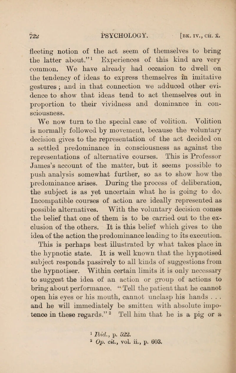 fleeting notion of tlie act seem of themselves to bring the latter about.”1 Experiences of this kind are very common. We have already had occasion to dwell on the tendency of ideas to express themselves in imitative gestures ; and in that connection we adduced other evi¬ dence to show that ideas tend to act themselves out in proportion to their vividness and dominance in con¬ sciousness. We now turn to the special case of volition. Volition is normally followed by movement, because the voluntary decision gives to the representation of the act decided on a settled predominance in consciousness as against the representations of alternative courses. This is Professor James’s account of the matter, but it seems possible to push analysis somewhat further, so as to show how the predominance arises. During the process of deliberation, the subject is as yet uncertain what he is going to do. Incompatible courses of action are ideally represented as possible alternatives. With the voluntary decision comes the belief that one of them is to be carried out to the ex¬ clusion of the others. It is this belief which gives to the idea of the action the predominance leading to its execution. This is perhaps best illustrated by what takes place in the hypnotic state. It is well known that the hypnotised subject responds passively to all kinds of suggestions from the hypnotiser. Within certain limits it is only necessary to suggest the idea of an action or group of actions to bring about performance. “ Tell the patient that he cannot open his eyes or his mouth, cannot unclasp his hands . . . and he will immediately be smitten with absolute impo¬ tence in these regards.” 2 Tell him that he is a pig or a 1 Ibid., p. 522. 2 Op. cit., vol. ii., p. 603.