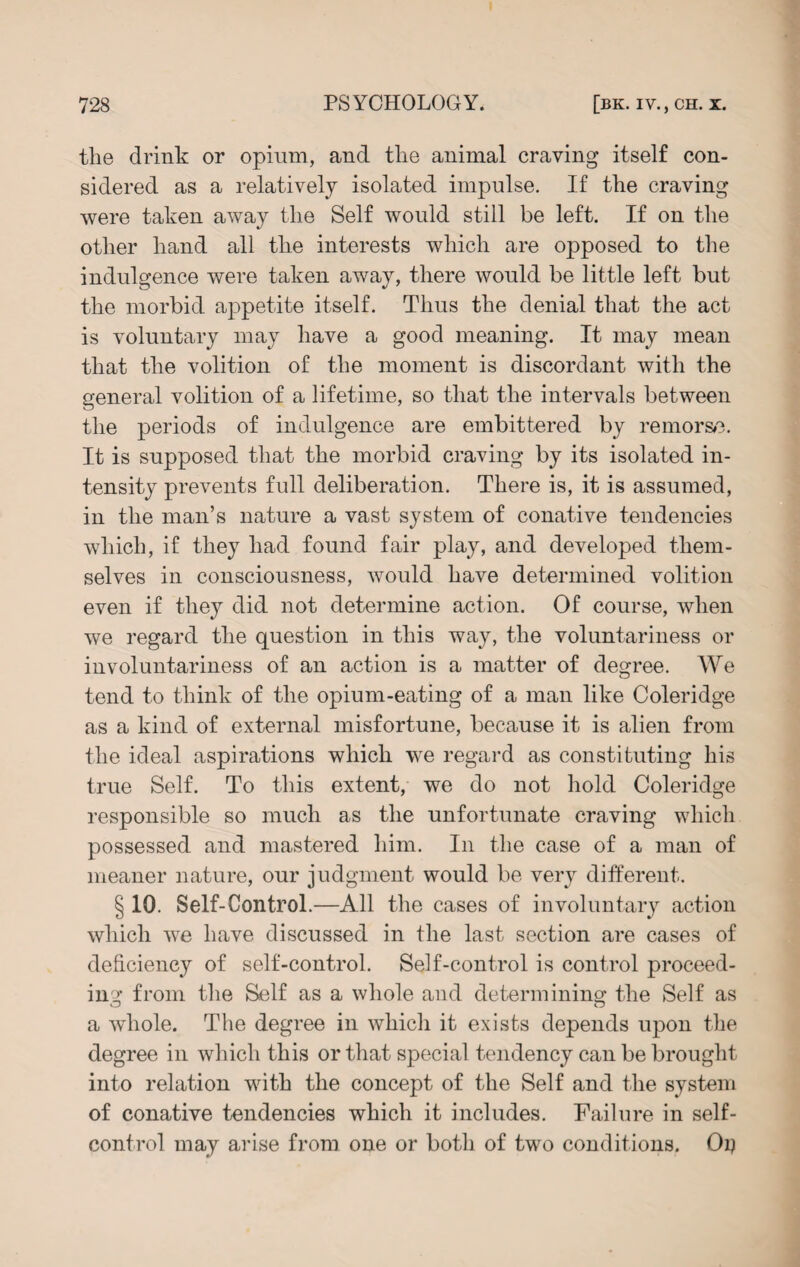 the drink or opium, and the animal craving itself con¬ sidered as a relatively isolated impulse. If the craving were taken away the Self would still be left. If on the other hand all the interests which are opposed to the indulgence were taken away, there would be little left but the morbid appetite itself. Thus the denial that the act is voluntary may have a good meaning. It may mean that the volition of the moment is discordant with the general volition of a lifetime, so that the intervals between the periods of indulgence are embittered by remorse. It is supposed that the morbid craving by its isolated in¬ tensity prevents full deliberation. There is, it is assumed, in the man’s nature a vast system of conative tendencies which, if they had found fair play, and developed them¬ selves in consciousness, would have determined volition even if they did not determine action. Of course, when we regard the question in this way, the voluntariness or involuntariness of an action is a matter of degree. We tend to think of the opium-eating of a man like Coleridge as a kind of external misfortune, because it is alien from the ideal aspirations which we regard as constituting his true Self. To this extent, we do not hold Coleridge responsible so much as the unfortunate craving which possessed and mastered him. In the case of a man of meaner nature, our judgment would be very different. § 10. Self-Control.—All the cases of involuntary action which we have discussed in the last section are cases of deficiency of self-control. Self-control is control proceed¬ ing from the Self as a whole and determining the Self as a whole. The degree in which it exists depends upon the degree in which this or that special tendency can be brought into relation with the concept of the Self and the system of conative tendencies which it includes. Failure in self- control may arise from one or both of two conditions. Oy