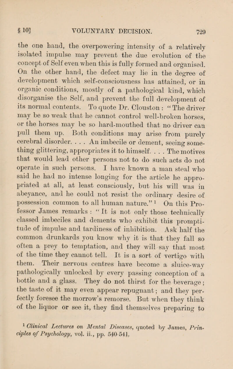 the one hand, the overpowering intensity of a relatively isolated impulse may prevent the due evolution of the concept of Self even when this is fully formed and organised. On the other hand, the defect may lie in the degree of development which self-consciousness has attained, or in organic conditions, mostly of a pathological kind, which disorganise the Self, and prevent the full development of its normal contents. To quote Dr. Clouston : “ The driver may be so weak that he cannot control well-broken horses, or the horses may be so hard-mouthed that no driver can pull them up. Both conditions may arise from purely cerebral disorder. . . . An imbecile or dement, seeing some¬ thing glittering, appropriates it to himself. . . . The motives that would lead other persons not to do such acts do not operate in such persons. I have known a man steal who said he had no intense longing for the article he appro¬ priated at all, at least consciously, but his will was in abeyance, and he could not resist the ordinary desire of possession common to all human nature.” 1 On this Pro¬ fessor James remarks : “It is not only those technically classed imbeciles and dements who exhibit this prompti¬ tude of impulse and tardiness of inhibition. Ask half the common drunkards you know why it is that they fall so often a prey to temptation, and they will say that most of the time they cannot tell. It is a sort of vertigo with them. Their nervous centres have become a sluice-way pathologically unlocked by every passing conception of a bottle and a glass. They do not thirst for the beverage; the taste of it may even appear repugnant; and they per¬ fectly foresee the morrow’s remorse. But when they think of the liquor or see it, they find themselves preparing to 1 Clinical Lectures on Mental Diseases, quoted by James, Prin¬ ciples of Psychology, vo}. ii., pp. 540 54}.