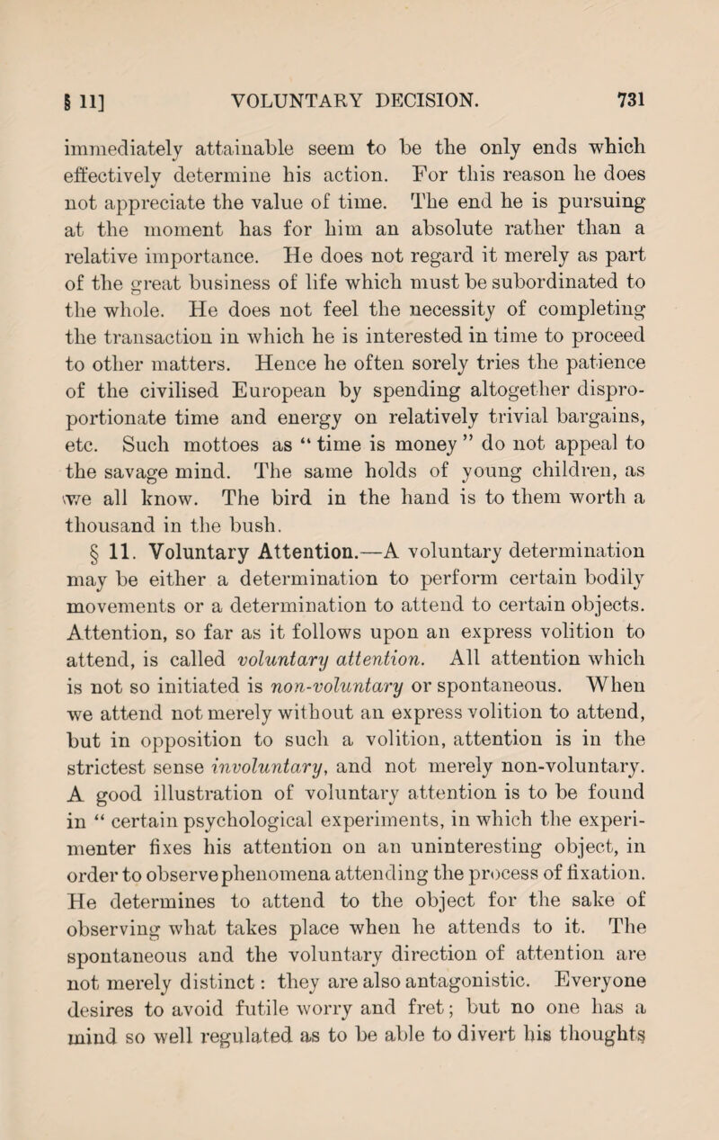 immediately attainable seem to be the only ends which effectively determine his action. For this reason he does not appreciate the value of time. The end he is pursuing at the moment has for him an absolute rather than a relative importance. He does not regard it merely as part of the great business of life which must be subordinated to the whole. He does not feel the necessity of completing the transaction in which he is interested in time to proceed to other matters. Hence he often sorely tries the patience of the civilised European by spending altogether dispro¬ portionate time and energy on relatively trivial bargains, etc. Such mottoes as “ time is money ” do not appeal to the savage mind. The same holds of young children, as \we all know. The bird in the hand is to them worth a thousand in the bush. § 11. Voluntary Attention.—A voluntary determination may be either a determination to perform certain bodily movements or a determination to attend to certain objects. Attention, so far as it follows upon an express volition to attend, is called voluntary attention. All attention which is not so initiated is non-voluntary or spontaneous. When we attend not merely without an express volition to attend, but in opposition to such a volition, attention is in the strictest sense involuntary, and not merely non-voluntary. A good illustration of voluntary attention is to be found in “ certain psychological experiments, in which the experi¬ menter fixes his attention on an uninteresting object, in order to observe phenomena attending the process of fixation. He determines to attend to the object for the sake of observing what takes place when he attends to it. The spontaneous and the voluntary direction of attention are not merely distinct: they are also antagonistic. Everyone desires to avoid futile worry and fret; but no one has a mind so well regulated as to be able to divert his thoughts