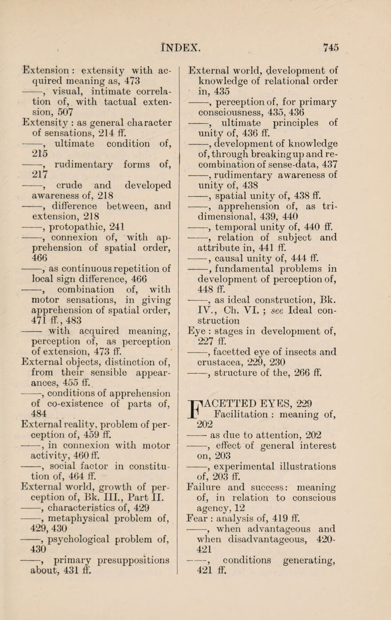 Extension : extensity with ac¬ quired meaning as, 473 -, visual, intimate correla¬ tion of, with tactual exten¬ sion, 507 Extensity : as general character of sensations, 214 ff. -, ultimate condition of, 215 -, rudimentary forms of, 217 -, crude and developed awareness of, 218 -, difference between, and extension, 218 -, protopathic, 241 -, connexion of, with ap¬ prehension of spatial order, 466 -, as continuous repetition of local sign difference, 466 -, combination of, with motor sensations, in giving apprehension of spatial order, 471 ff., 483 - with acquired meaning, perception of, as perception of extension, 473 ff. External objects, distinction of, from their sensible appear¬ ances, 455 ff. -, conditions of apprehension of co-existence of parts of, 484 External reality, problem of per¬ ception of, 459 ff. -, in connexion with motor activity, 460 ff. -, social factor in constitu¬ tion of, 464 ff. External world, growth of per¬ ception of, Bk. III., Part II. -, characteristics of, 429 -, metaphysical problem of, 429, 430 -, psychological problem of, 430 -, primary presuppositions about, 431 ff. External world, development of knowledge of relational order in, 435 -, perception of, for primary consciousness, 435, 436 -, ultimate principles of unity of, 436 ff. -, development of knowledge of, through breaking up and re¬ combination of sense-data, 437 -, rudimentary awareness of unity of, 438 -, spatial unity of, 438 ff. -, apprehension of, as tri¬ dimensional, 439, 440 -, temporal unity of, 440 ff. -, relation of subject and attribute in, 441 ff. -, causal unity of, 444 ff. -, fundamental problems in development of perception of, 448 ff. -, as ideal construction, Bk. IV., Ch. VI. ; see Ideal con¬ struction Eye : stages in development of, 227 ff. -, facetted eye of insects and Crustacea, 229, 230 -, structure of the, 266 ff. ACETTED EYES, 229 Facilitation : meaning of, 202 -- as due to attention, 202 -, effect of general interest on, 203 -, experimental illustrations of, 203 ff. Failure and success: meaning of, in relation to conscious agency, 12 Fear : analysis of, 419 ff. -, when advantageous and when disadvantageous, 420- 421 -, conditions generating, 421 ff.