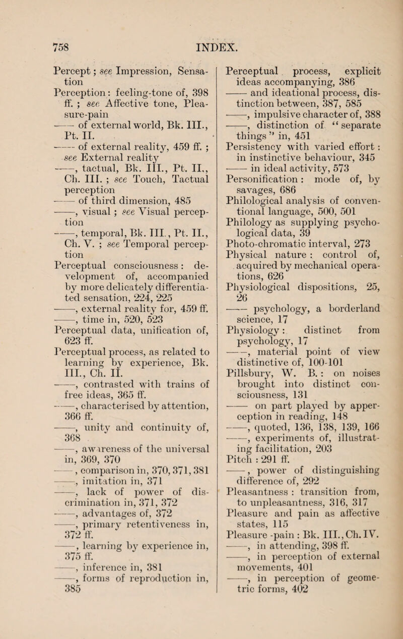 Percept; see Impression, Sensa¬ tion Perception: feeling-tone of, 898 ff. ; see Affective tone, Plea¬ sure-pain --of external world, Bk. III., Pt. II. -of external reality, 459 ff. ; see External reality -, tactual, Bk. III., Pt. II., Ch. III. ; see Touch, Tactual perception --of third dimension, 485 -, visual ; see Visual percep¬ tion -, temporal, Bk. III., Pt. II., Ch. V. ; see Temporal percep¬ tion Perceptual consciousness: de¬ velopment of, accompanied by more delicately differentia¬ ted sensation, 224, 225 -, external reality for, 459 ff. -, time in, 520, 523 Perceptual data, unification of, 623 ff. Perceptual process, as related to learning by experience, Bk. III., Ch. II. -, contrasted with trains of free ideas, 365 ff. -, characterised by attention, 366 ff. -, unity and continuity of, 368 -, awareness of the universal in, 369, 370 , comparison in, 370,371, 381 —, imitation in, 371 -, lack of power of dis¬ crimination in, 371, 372 -, advantages of, 372 -, primary retentiveness in, 372 ff. -, learning by experience in, 375 ff. -, inference in, 381 -, forms of reproduction in, 385 Perceptual process, explicit ideas accompanying, 386 -and ideational process, dis¬ tinction between, 387, 585 -, impulsive character of, 388 ——, distinction of “ separate things ” in, 451 Persistency with varied effort : in instinctive behaviour, 345 --in ideal activity, 573 Personification: mode of, by savages, 686 Philological analysis of conven¬ tional language, 500, 501 Philology as supplying psycho¬ logical data, 39 Photo-chromatic interval, 273 Physical nature : control of, acquired by mechanical opera¬ tions, 626 Physiological dispositions, 25, 26 —— psychology, a borderland science, 17 Physiology: distinct from psychology, 17 -, material point of view distinctive of, 100-101 Pillsbury, W. B. : on noises brought into distinct con¬ sciousness, 131 - on part played by apper¬ ception in reading, 148 -, quoted, 136, 138, 139, 166 -, experiments of, illustrat¬ ing facilitation, 203 Pitch : 291 ff. -, power of distinguishing difference of, 292 Pleasantness : transition from, to unpleasantness, 316, 317 Pleasure and pain as affective states, 115 Pleasure -pain : Bk. III.,Ch.IV. -, in attending, 398 ff. -, in perception of external movements, 401 -, in perception of geome¬ tric forms, 402