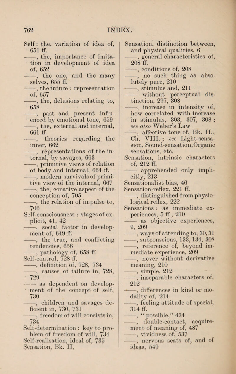 Self: the, variation of idea of, 651 flf. -, the, importance of imita¬ tion in development of idea of, 652 -, the one, and the many selves, 655 ff. ——, the future : representation of, 657 -, the, delusions relating to, 658 ——, past and present influ¬ enced by emotional tone, 659 -, the, external and internal, 661 ff. -, theories regarding the inner, 662 -, representations of the in¬ ternal, by savages, 663 -, primitive views of relation of body and internal, 664 ff. -, modern survivals of primi¬ tive view of the internal, 667 -, the, conative aspect of the conception of, 705 -, the relation of impulse to, 706 Self-consciousness : stages of ex¬ plicit, 41, 42 -, social factor in develop¬ ment of, 649 ff. --, the true, and conflicting tendencies, 656 -, pathology of, 658 ff. Self-control, 728 ff. -, definition of, 728, 734 -, causes of failure in, 728, 729 — as dependent on develop¬ ment of the concept of self, 730 -, children and savages de¬ ficient in, 730, 731 -, freedom of will consists in, 734 Self-determination : key to pro¬ blem of freedom of will, 734 Self-realisation, ideal of, 735 Sensation, Bk. II, Sensation, distinction between, and physical cpialities, 6 -, general characteristics of, 208 ff. -, conditions of, 208 -, no such thing as abso¬ lutely pure, 210 -, stimulus and, 211 - without perceptual dis¬ tinction, 297, 308 -, increase in intensity of, how correlated with increase in stimulus, 303, 307, 308 ; see also Weber’s Law -, affective tone of, Bk. II., Ch. VIII. ; see Light-sensa- sion, Sound-sensation,Organic sensations, etc. Sensation, intrinsic characters of, 212 ff. - apprehended only impli¬ citly, 213 Sensationalist bias, 46 Sensation-reflex, 221 ff. -, distinguished from physio¬ logical reflex, 222 Sensations : as immediate ex¬ periences, 5 ff., 210 -- as objective experiences, 9, 209 -, ways of attending to, 30,31 -, siibconscious, 133, 134, 308 -, reference of, beyond im¬ mediate experience, 209 -, never without derivative meaning, 210 -, simple, 212 -, inseparable characters of, 212 --, differences in kind or mo¬ dality of, 214 -, feeling attitude of special, 314 ff. -, “ possible,” 434 -, double-contact, acquire¬ ment of meaning of, 487 -, vividness of, 537 -, nervous seats of, and of ideas, 549