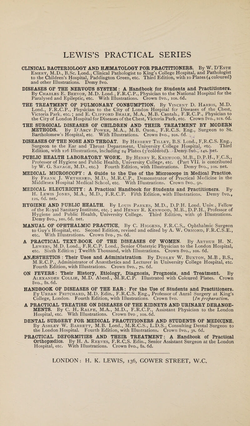 CLINICAL BACTERIOLOGY AND HEMATOLOGY FOR PRACTITIONERS. By W. D'Este Emery, M.D., B.Sc. Lond., Clinical Pathologist to King’s College Hospital, and Pathologist to the Children’s Hospital, Paddington Green, etc. Third Edition, with io Plates (4 coloured) and other Illustrations. Demy 8vo. DISEASES OF THE NERVOUS SYSTEM: A Handbook for Students and Practitioners. By Charles E. Beevor, M.D. Lond., F.R.C.P., Physician to the National Hospital for the Paralysed and Epileptic, etc. With Illustrations. Crown 8vo., 10s. 6d. THE TREATMENT OF PULMONARY CONSUMPTION. By Vincent D. Harris, M.D. Lond., F.R.C.P., Physician to the City of London Hospital fcr Diseases of the. Chest, Victoria Park, etc. ; and E. Clifford Beale, M.A., M.B. Cantab., F.R.C.P., Physician to the City of London Hospital for Diseases of the Chest, Victoria Park, etc. Crown 8vo., ics. 6d. THE SURGICAL DISEASES OF CHILDREN AND THEIR TREATMENT BY MODERN METHODS. By D’Arcy Power, M.A., M.B. Oxon., F.R.C.S. Eng., Surgeon to St. Bartholomew’s Hospital, etc. With Illustrations. Crown 8vo., 10s. 6d. . DISEASES OF THE NOSE AND THROAT. By Herbert Tilley, B.S: Lond., F.R.C.S. Eng., Surgeon to the Ear and Throat Department, University College Hospital, etc. Third Edition, with 126 Illustrations, including 24 Plates (3;col5dred). ■ Demy.8vb., .14s. het. PUBLIC HEALTH LABORATORY WOBK. By Henry R, Kenwood, M.B., D.P.H., F.C.S., Professor of Hygiene and Public Health, University College, etc. (Part VII. is contributed by W. G. Savage, M.D., etc.) Fourth Edition, with Illustrations. Demy 8vo., 10s. net. MEDICAL MICROSCOPY : A Guide to the Use of the Microscope in Medical Practice. By Frank J. Wethered, M.D., M.R.C.P., Demonstrator of Practical Medicine in the Middlesex Hospital Medical School, etc. With Illustrations. Crown 8vo., 9s. MEDICAL ELECTRICITY: A Practical Handbook for Students and Practitioners. By H. Lewis Jones, M.A., M.D., F.R.C.P. Fifth Edition, with Illustrations. Demy 8vo., 12s, 6d. net. HYGIENE AND PUBLIC HEALTH. By Louis Parkes, M.D., D.P.H. Lond. Univ., Fellow of the Royal Sanitary Institute, etc. ; and Henry R. Kenwood, M.B., D.P.H., Professor of Hygiene and Public Health, University College. Third Edition, with 96 Illustrations. Demy 8vo., 10s. 6d. net. MANUAL OF OPHTHALMIC PRACTICE. By C. Higgens, F.R.C.S., Ophthalmic Surgeon to Guy’s Hospital, etc. Second Edition, revised and edited by A. W. Ormond, F.R.C.S.E., etc. With Illustrations. Crown 8vo., 7s. 6d. A PRACTICAL TEXT-BOOK OF THE DISEASES OF WOMEN. By Arthur H. N. Lewers, M.D. Lond., F.R.C.P. Lond., Senior Obstetric Physician to the London Hospital, etc. Sixth Edition; Twelfth Thousand, with Illustrations. Crown 8vo., 10s. 6d. ANAESTHETICS : Their Uses and Administration By Dudley W. Buxton, M.B., B.S., M.R.C.P., Administrator of Anaesthetics and Lecturer in University College Hospital, etc. Fourth Edition, with Illustrations. Crown 8vo., 7s. 6d. ON FEVERS: Their History, Etiology, Diagnosis, Prognosis, and Treatment. By Alexander Collie, M.D. Aberd., M.R.C.P. Illustrated with Coloured Plates. Crown 8vo., 8s. 6d. HANDBOOK OF DISEASES OF THE EAR: For the Use of Students and Practitioners. By Urban Pritchard, M.D. Edin., F.R.C.S. Eng., Professor of Aural Surgery at King’s College, London. Fourth Edition, with Illustrations. Crown 8vo. \In preparation. A PRACTICAL TREATISE ON DISEASES OF THE KIDNEYS AND URINARY DERANGE¬ MENTS. By C. H. Ralfe, M.A., M.D., F.R.C.P., Assistant Physician to the London Hospital, etc. With Illustrations. Crown 8vo , 10s. 6d. DENTAL SURGERY FOR MEDICAL PRACTITIONERS AND STUDENTS OF MEDICINE. By Ashley W. Barrett, M.B. Lond., M.R.C.S., L.D.S., Consulting Dental Surgeon to the London Hospital. Fourth Edition, with Illustrations. Crown 8vo., 3s. 6d. PRACTICAL DEFORMITIES AND THEIR TREATMENT: A Handbook of Practical Orthopaedics. By H. A. Reeves, F.R.C.S. Edin., Senior Assistant Surgeon at the London Hospital, etc. With Illustrations. Crown 8vo., 8s. 6d. LONDON: H. K. LEWIS, 136, GOWER STREET, W.C