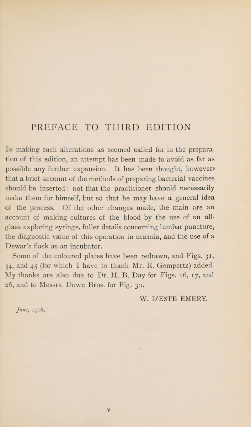 In making such alterations as seemed called for in the prepara¬ tion of this edition, an attempt has been made to avoid as far as possible any further expansion. It has been thought, however* that a brief account of the methods of preparing bacterial vaccines should be inserted : not that the practitioner should necessarily make them for himself, but so that he may have a general idea of the process. Of the other changes made, the main are an account of making cultures of the blood by the use of an all¬ glass exploring syringe, fuller details concerning lumbar puncture, the diagnostic value of this operation in uraemia, and the use of a Dewar’s flask as an incubator. Some of the coloured plates have been redrawn, and Figs. 31, 34, and 45 (for which I have to thank Mr. R. Gompertz) added. My thanks are also due to Dr. H. B. Day for Figs. 16, 17, and 26, and to Messrs. Down Bros, for Fig. 30. W. D’ESTE EMERY. June, 1908.