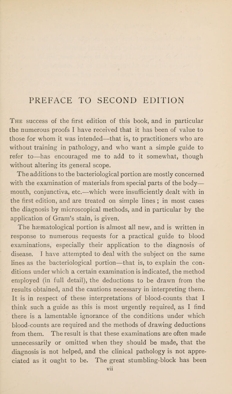 The success of the first edition of this book, and in particular the numerous proofs I have received that it has been of value to those for whom it was intended—that is, to practitioners who are without training in pathology, and who want a simple guide to refer to—has encouraged me to add to it somewhat, though without altering its general scope. The additions to the bacteriological portion are mostly concerned with the examination of materials from special parts of the body— mouth, conjunctiva, etc.—which were insufficiently dealt with in the first edition, and are treated on simple lines ; in most cases the diagnosis by microscopical methods, and in particular by the application of Gram’s stain, is given. The hsematological portion is almost all new, and is written in response to numerous requests for a practical guide to blood examinations, especially their application to the diagnosis of disease. I have attempted to deal with the subject on the same lines as the bacteriological portion—that is, to explain the con¬ ditions under which a certain examination is indicated, the method employed (in full detail), the deductions to be drawn from the results obtained, and the cautions necessary in interpreting them. It is in respect of these interpretations of blood-counts that I think such a guide as this is most urgently required, as I find there is a lamentable ignorance of the conditions under which blood-counts are required and the methods of drawing deductions from them. The result is that these examinations are often made unnecessarily or omitted when they should be made, that the diagnosis is not helped, and the clinical pathology is not appre¬ ciated as it ought to be. The great stumbling-block has been Vll
